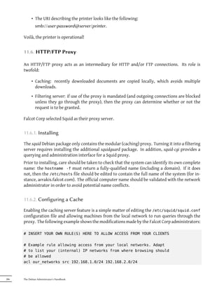 • The URI describing the printer looks like the following:
               smb://user:password@server/printer .

      Voilà, the printer is operational!


      11.6. HTTP/FTP Proxy

      An HTTP/FTP proxy acts as an intermediary for HTTP and/or FTP connections. Its role is
      twofold:

            • Caching: recently downloaded documents are copied locally, which avoids multiple
              downloads.

            • Filtering server: if use of the proxy is mandated (and outgoing connections are blocked
              unless they go through the proxy), then the proxy can determine whether or not the
              request is to be granted.

      Falcot Corp selected Squid as their proxy server.


      11.6.1. Installing

      The squid Debian package only contains the modular (caching) proxy. Turning it into a filtering
      server requires installing the additional squidguard package. In addition, squid-cgi provides a
      querying and administration interface for a Squid proxy.
      Prior to installing, care should be taken to check that the system can identify its own complete
      name: the hostname -f must return a fully-qualified name (including a domain). If it does
      not, then the /etc/hosts file should be edited to contain the full name of the system (for in-
      stance, arrakis.falcot.com). The official computer name should be validated with the network
      administrator in order to avoid potential name conflicts.


      11.6.2. Configuring a Cache

      Enabling the caching server feature is a simple matter of editing the /etc/squid/squid.conf
      configuration file and allowing machines from the local network to run queries through the
      proxy. The following example shows the modifications made by the Falcot Corp administrators:

      # INSERT YOUR OWN RULE(S) HERE TO ALLOW ACCESS FROM YOUR CLIENTS

      # Example rule allowing access from your local networks. Adapt
      # to list your (internal) IP networks from where browsing should
      # be allowed
      acl our_networks src 192.168.1.0/24 192.168.2.0/24



286   The Debian Administrator's Handbook
 