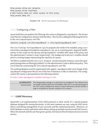 http_access allow our_networks
http_access allow localhost
# And finally deny all other access to this proxy
http_access deny all


                         Example 11.30   The /etc/squid/squid.conf file (excerpts)




11.6.3. Configuring a Filter

squid itself does not perform the filtering; this action is delegated to squidGuard. The former
must then be configured to interact with the latter. This involves adding the following directive
to the /etc/squid/squid.conf file:
redirect_program /usr/bin/squidGuard -c /etc/squid/squidGuard.conf

The /usr/lib/cgi-bin/squidGuard.cgi CGI program also needs to be installed, using /usr/
share/doc/squidguard/examples/squidGuard.cgi.gz as a starting point. Required modifi-
cations to this script are the $proxy and $proxymaster variables (the name of the proxy and
the administrator's contact e-mail, respectively). The $image and $redirect variables should
point to existing images representing the rejection of a query.
The filter is enabled with the /etc/init.d/squid reload command. However, since the squid-
guard package does no filtering by default, it is the administrator's task to define the policy. This
can be done by customizing the /etc/squid/squidGuard.conf file.
The working database must be regenerated with update-squidguard after each change of the
squidGuard configuration file (or one of the lists of domains or URLs it mentions). The config-
uration file syntax is documented on the following website:
² http://www.squidguard.org/Doc/configure.html

           ALTERNATIVE       The dansguardian package is an alternative to squidguard. This soware does
            DansGuardian     not simply handle a black-list of forbidden URLs, but it can take advantage of
                             the PICS system (Platform for Internet Content Selection) to decide whether a
                             page is acceptable by dynamic analysis of its contents.



11.7. LDAP Directory

OpenLDAP is an implementation of the LDAP protocol; in other words, it's a special-purpose
database designed for storing directories. In the most common use case, using an LDAP server
allows centralizing management of user accounts and the related permissions. Moreover, an
LDAP database is easily replicated, which allows setting up multiple synchronized LDAP servers.
When the network and the user base grows quickly, the load can then be balanced across several
servers.


                                                         Chapter 11 — Network Services: Postfix, Apache, NFS, Samba, Squid, LDAP   287
 