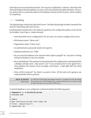 LDAP data is structured and hierarchical. The structure is defined by “schemas” which describe
      the kind of objects that the database can store, with a list of all their possible attributes. The syn-
      tax used to refer to a particular object in the database is based on this structure, which explains
      its complexity.


      11.7.1. Installing

      The slapd package contains the OpenLDAP server. The ldap-utils package includes command-line
      tools for interacting with LDAP servers.
      Installing slapd normally asks a few debconf questions; this configuration phase can be forced
      by the dpkg-reconfigure slapd command.

            • Omit OpenLDAP server configuration? No, of course, we want to configure this service.

            • DNS domain name: “falcot.com”.

            • Organization name: “Falcot Corp”.

            • An administrative passwords needs to be typed in.

            • Database backend to use: “HDB”.

            • Do you want the database to be removed when slapd is purged? No. No point in risking
              losing the database in case of a mistake.

            • Move old database? This question is only asked when the configuration is attempted while
              a database already exists. Only answer “yes” if you actually want to start again from a
              clean database, for instance if you run dpkg-reconfigure slapd right after the initial
              installation.

            • Allow LDAPv2 protocol? No, there's no point in that. All the tools we're going to use
              understand the LDAPv3 protocol.

                  BACK TO BASICS            An LDIF file (LDAP Data Interchange Format) is a portable text file describing
                       LDIF format          the contents of an LDAP database (or a portion thereof); this can then be used
                                            to inject the data into any other LDAP server.


      A minimal database is now configured, as demonstrated by the following query:
      $   ldapsearch -x -b dc=falcot,dc=com
      #   extended LDIF
      #
      #   LDAPv3
      #   base <dc=falcot,dc=com> with scope sub
      #   filter: (objectclass=*)
      #   requesting: ALL



288   The Debian Administrator's Handbook
 