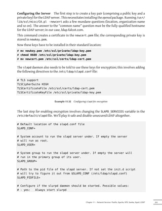 Configuring the Server The first step is to create a key pair (comprising a public key and a
private key) for the LDAP server. This necessitates installing the openssl package. Running /usr/
lib/ssl/misc/CA.pl -newcert asks a few mundane questions (location, organization name
and so on). The answer to the “common name” question must be the fully-qualified hostname
for the LDAP server; in our case, ldap.falcot.com.
This command creates a certificate in the newcert.pem file; the corresponding private key is
stored in newkey.pem.
Now these keys have to be installed in their standard location:
# mv newkey.pem /etc/ssl/private/ldap-key.pem
# chmod 0600 /etc/ssl/private/ldap-key.pem
# mv newcert.pem /etc/ssl/certs/ldap-cert.pem


The slapd daemon also needs to be told to use these keys for encryption; this involves adding
the following directives to the /etc/ldap/slapd.conf file:

# TLS support
TLSCipherSuite HIGH
TLSCertificateFile /etc/ssl/certs/ldap-cert.pem
TLSCertificateKeyFile /etc/ssl/private/ldap-key.pem


                            Example 11.32   Configuring slapd for encryption



The last step for enabling encryption involves changing the SLAPD_SERVICES variable in the
/etc/default/slapd file. We'll play it safe and disable unsecured LDAP altogether.


# Default location of the slapd.conf file
SLAPD_CONF=

# System account to run the slapd server under. If empty the server
# will run as root.
SLAPD_USER=

# System group to run the slapd server under. If empty the server will
# run in the primary group of its user.
SLAPD_GROUP=

# Path to the pid file of the slapd server. If not set the init.d script
# will try to figure it out from $SLAPD_CONF (/etc/ldap/slapd.conf)
SLAPD_PIDFILE=

# Configure if the slurpd daemon should be started. Possible values:
# - yes:   Always start slurpd



                                                       Chapter 11 — Network Services: Postfix, Apache, NFS, Samba, Squid, LDAP   293
 