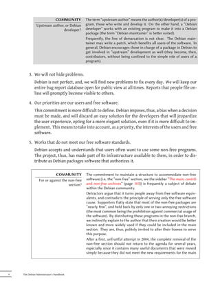 COMMUNITY             The term “upstream author” means the author(s)/developer(s) of a pro-
               Upstream author, or Debian      gram, those who write and develop it. On the other hand, a “Debian
                               developer?      developer” works with an existing program to make it into a Debian
                                               package (the term “Debian maintainer” is beer suited).
                                               Frequently, the line of demarcation is not clear. The Debian main-
                                               tainer may write a patch, which benefits all users of the soware. In
                                               general, Debian encourages those in charge of a package in Debian to
                                               get involved in “upstream” development as well (they become, then,
                                               contributors, without being confined to the simple role of users of a
                                               program).


        3. We will not hide problems.
             Debian is not perfect, and, we will find new problems to fix every day. We will keep our
             entire bug report database open for public view at all times. Reports that people file on-
             line will promptly become visible to others.

        4. Our priorities are our users and free software.
             This commitment is more difficult to define. Debian imposes, thus, a bias when a decision
             must be made, and will discard an easy solution for the developers that will jeopardize
             the user experience, opting for a more elegant solution, even if it is more difficult to im-
             plement. This means to take into account, as a priority, the interests of the users and free
             software.

        5. Works that do not meet our free software standards.
             Debian accepts and understands that users often want to use some non-free programs.
             The project, thus, has made part of its infrastructure available to them, in order to dis-
             tribute as Debian packages software that authorizes it.

                            COMMUNITY          The commitment to maintain a structure to accommodate non-free
                 For or against the non-free   soware (i.e. the “non-free” section, see the sidebar “The main, contrib
                                    section?   and non-free archives” (page 103)) is frequently a subject of debate
                                               within the Debian community.
                                               Detractors argue that it turns people away from free soware equiv-
                                               alents, and contradicts the principle of serving only the free soware
                                               cause. Supporters flatly state that most of the non-free packages are
                                               “nearly free”, and held back by only one or two annoying restrictions
                                               (the most common being the prohibition against commercial usage of
                                               the soware). By distributing these programs in the non-free branch,
                                               we indirectly explain to the author that their creation would be beer
                                               known and more widely used if they could be included in the main
                                               section. They are, thus, politely invited to alter their license to serve
                                               this purpose.
                                               Aer a first, unfruitful aempt in 2004, the complete removal of the
                                               non-free section should not return to the agenda for several years,
                                               especially since it contains many useful documents that were moved
                                               simply because they did not meet the new requirements for the main




6   The Debian Administrator's Handbook
 