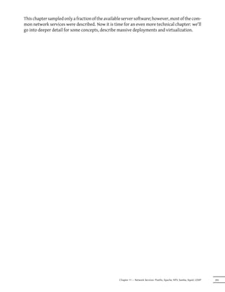 This chapter sampled only a fraction of the available server software; however, most of the com-
mon network services were described. Now it is time for an even more technical chapter: we'll
go into deeper detail for some concepts, describe massive deployments and virtualization.




                                                   Chapter 11 — Network Services: Postfix, Apache, NFS, Samba, Squid, LDAP   295
 