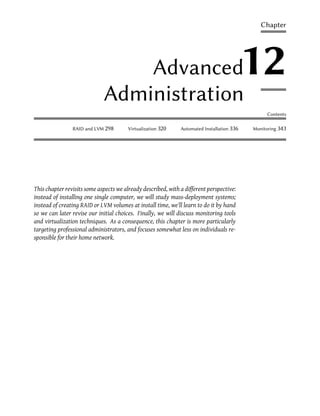 Chapter




                                 Advanced                                                  12
                             Administration
                                                                                                 Contents

                RAID and LVM 298        Virtualization 320    Automated Installation 336   Monitoring 343




This chapter revisits some aspects we already described, with a different perspective:
instead of installing one single computer, we will study mass-deployment systems;
instead of creating RAID or LVM volumes at install time, we'll learn to do it by hand
so we can later revise our initial choices. Finally, we will discuss monitoring tools
and virtualization techniques. As a consequence, this chapter is more particularly
targeting professional administrators, and focuses somewhat less on individuals re-
sponsible for their home network.
 