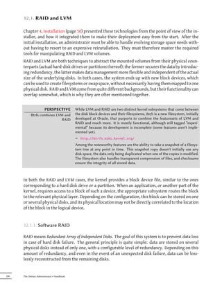 12.1. RAID and LVM

      Chapter 4, Installation (page 50) presented these technologies from the point of view of the in-
      staller, and how it integrated them to make their deployment easy from the start. After the
      initial installation, an administrator must be able to handle evolving storage space needs with-
      out having to resort to an expensive reinstallation. They must therefore master the required
      tools for manipulating RAID and LVM volumes.
      RAID and LVM are both techniques to abstract the mounted volumes from their physical coun-
      terparts (actual hard-disk drives or partitions thereof); the former secures the data by introduc-
      ing redundancy, the latter makes data management more flexible and independent of the actual
      size of the underlying disks. In both cases, the system ends up with new block devices, which
      can be used to create filesystems or swap space, without necessarily having them mapped to one
      physical disk. RAID and LVM come from quite different backgrounds, but their functionality can
      overlap somewhat, which is why they are ofter mentioned together.


                    PERSPECTIVE             While LVM and RAID are two distinct kernel subsystems that come between
            Btrfs combines LVM and          the disk block devices and their filesystems, btrfs is a new filesystem, initially
                              RAID          developed at Oracle, that purports to combine the featuresets of LVM and
                                            RAID and much more. It is mostly functional, although still tagged “experi-
                                            mental” because its development is incomplete (some features aren't imple-
                                            mented yet).
                                            ² http://btrfs.wiki.kernel.org/
                                            Among the noteworthy features are the ability to take a snapshot of a filesys-
                                            tem tree at any point in time. This snapshot copy doesn't initially use any
                                            disk space, the data only being duplicated when one of the copies is modified.
                                            The filesystem also handles transparent compression of files, and checksums
                                            ensure the integrity of all stored data.



      In both the RAID and LVM cases, the kernel provides a block device file, similar to the ones
      corresponding to a hard disk drive or a partition. When an application, or another part of the
      kernel, requires access to a block of such a device, the appropriate subsystem routes the block
      to the relevant physical layer. Depending on the configuration, this block can be stored on one
      or several physical disks, and its physical location may not be directly correlated to the location
      of the block in the logical device.


      12.1.1. Soware RAID

      RAID means Redundant Array of Independent Disks. The goal of this system is to prevent data loss
      in case of hard disk failure. The general principle is quite simple: data are stored on several
      physical disks instead of only one, with a configurable level of redundancy. Depending on this
      amount of redundancy, and even in the event of an unexpected disk failure, data can be loss-
      lessly reconstructed from the remaining disks.


298   The Debian Administrator's Handbook
 