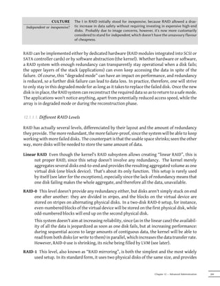 CULTURE       The I in RAID initially stood for inexpensive, because RAID allowed a dras-
 Independent or inexpensive?   tic increase in data safety without requiring investing in expensive high-end
                               disks. Probably due to image concerns, however, it's now more customarily
                               considered to stand for independent, which doesn't have the unsavoury flavour
                               of cheapness.


RAID can be implemented either by dedicated hardware (RAID modules integrated into SCSI or
SATA controller cards) or by software abstraction (the kernel). Whether hardware or software,
a RAID system with enough redundancy can transparently stay operational when a disk fails;
the upper layers of the stack (applications) can even keep accessing the data in spite of the
failure. Of course, this “degraded mode” can have an impact on performance, and redundancy
is reduced, so a further disk failure can lead to data loss. In practice, therefore, one will strive
to only stay in this degraded mode for as long as it takes to replace the failed disk. Once the new
disk is in place, the RAID system can reconstruct the required data so as to return to a safe mode.
The applications won't notice anything, apart from potentially reduced access speed, while the
array is in degraded mode or during the reconstruction phase.


12.1.1.1. Diﬀerent RAID Levels

RAID has actually several levels, differenciated by their layout and the amount of redundancy
they provide. The more redundant, the more failure-proof, since the system will be able to keep
working with more failed disks. The counterpart is that the usable space shrinks; seen the other
way, more disks will be needed to store the same amount of data.

Linear RAID Even though the kernel's RAID subsystem allows creating “linear RAID”, this is
     not proper RAID, since this setup doesn't involve any redundancy. The kernel merely
     aggregates several disks end-to-end and provides the resulting aggregated volume as one
     virtual disk (one block device). That's about its only function. This setup is rarely used
     by itself (see later for the exceptions), especially since the lack of redundancy means that
     one disk failing makes the whole aggregate, and therefore all the data, unavailable.
RAID-0 This level doesn't provide any redundancy either, but disks aren't simply stuck on end
     one after another: they are divided in stripes, and the blocks on the virtual device are
     stored on stripes on alternating physical disks. In a two-disk RAID-0 setup, for instance,
     even-numbered blocks of the virtual device will be stored on the first physical disk, while
     odd-numbered blocks will end up on the second physical disk.
      This system doesn't aim at increasing reliability, since (as in the linear case) the availabil-
      ity of all the data is jeopardized as soon as one disk fails, but at increasing performance:
      during sequential access to large amounts of contiguous data, the kernel will be able to
      read from both disks (or write to them) in parallel, which increases the data transfer rate.
      However, RAID-0 use is shrinking, its niche being filled by LVM (see later).
RAID-1 This level, also known as “RAID mirroring”, is both the simplest and the most widely
     used setup. In its standard form, it uses two physical disks of the same size, and provides


                                                                                 Chapter 12 — Advanced Administration   299
 