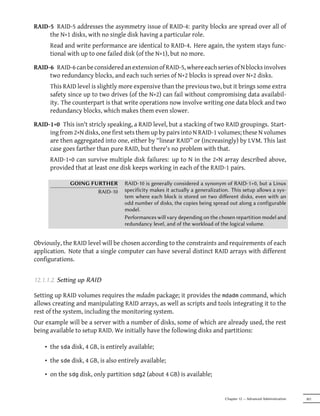 RAID-5 RAID-5 addresses the asymmetry issue of RAID-4: parity blocks are spread over all of
     the N+1 disks, with no single disk having a particular role.
      Read and write performance are identical to RAID-4. Here again, the system stays func-
      tional with up to one failed disk (of the N+1), but no more.

RAID-6 RAID-6 can be considered an extension of RAID-5, where each series of N blocks involves
     two redundancy blocks, and each such series of N+2 blocks is spread over N+2 disks.
      This RAID level is slightly more expensive than the previous two, but it brings some extra
      safety since up to two drives (of the N+2) can fail without compromising data availabil-
      ity. The counterpart is that write operations now involve writing one data block and two
      redundancy blocks, which makes them even slower.

RAID-1+0 This isn't stricly speaking, a RAID level, but a stacking of two RAID groupings. Start-
     ing from 2×N disks, one first sets them up by pairs into N RAID-1 volumes; these N volumes
     are then aggregated into one, either by “linear RAID” or (increasingly) by LVM. This last
     case goes farther than pure RAID, but there's no problem with that.
      RAID-1+0 can survive multiple disk failures: up to N in the 2×N array described above,
      provided that at least one disk keeps working in each of the RAID-1 pairs.

              GOING FURTHER         RAID-10 is generally considered a synonym of RAID-1+0, but a Linux
                      RAID-10       specificity makes it actually a generalization. This setup allows a sys-
                                    tem where each block is stored on two diﬀerent disks, even with an
                                    odd number of disks, the copies being spread out along a configurable
                                    model.
                                    Performances will vary depending on the chosen repartition model and
                                    redundancy level, and of the workload of the logical volume.


Obviously, the RAID level will be chosen according to the constraints and requirements of each
application. Note that a single computer can have several distinct RAID arrays with different
configurations.


12.1.1.2. Seing up RAID

Setting up RAID volumes requires the mdadm package; it provides the mdadm command, which
allows creating and manipulating RAID arrays, as well as scripts and tools integrating it to the
rest of the system, including the monitoring system.
Our example will be a server with a number of disks, some of which are already used, the rest
being available to setup RAID. We initially have the following disks and partitions:

    • the sda disk, 4 GB, is entirely available;

    • the sde disk, 4 GB, is also entirely available;

    • on the sdg disk, only partition sdg2 (about 4 GB) is available;


                                                                                Chapter 12 — Advanced Administration   301
 