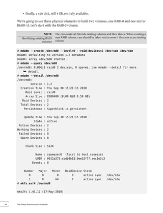 • finally, a sdh disk, still 4 GB, entirely available.

      We're going to use these physical elements to build two volumes, one RAID-0 and one mirror
      (RAID-1). Let's start with the RAID-0 volume:

                              NOTE          The /proc/mdstat file lists existing volumes and their states. When creating a
           Identifying existing RAID        new RAID volume, care should be taken not to name it the same as an existing
                             volumes        volume.


      # mdadm --create /dev/md0 --level=0 --raid-devices=2 /dev/sda /dev/sde
      mdadm: Defaulting to version 1.2 metadata
      mdadm: array /dev/md0 started.
      # mdadm --query /dev/md0
      /dev/md0: 8.00GiB raid0 2 devices, 0 spares. Use mdadm --detail for more
          ¯ detail.
      # mdadm --detail /dev/md0
      /dev/md0:
              Version : 1.2
        Creation Time : Thu Sep 30 15:21:15 2010
           Raid Level : raid0
           Array Size : 8388480 (8.00 GiB 8.59 GB)
         Raid Devices : 2
        Total Devices : 2
          Persistence : Superblock is persistent

          Update Time               :   Thu Sep 30 15:21:15 2010
                State               :   active
       Active Devices               :   2
      Working Devices               :   2
       Failed Devices               :   0
        Spare Devices               :   0

               Chunk Size : 512K

                         Name : squeeze:0 (local to host squeeze)
                         UUID : 0012a273:cbdb8b83:0ee15f7f:aec5e3c3
                       Events : 0

          Number   Major   Minor                    RaidDevice State
             0       8        0                         0      active sync              /dev/sda
             1       8       64                         1      active sync              /dev/sde
      # mkfs.ext4 /dev/md0

      mke2fs 1.41.12 (17-May-2010)



302   The Debian Administrator's Handbook
 