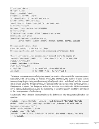 Filesystem label=
OS type: Linux
Block size=4096 (log=2)
Fragment size=4096 (log=2)
Stride=0 blocks, Stripe width=0 blocks
524288 inodes, 2097152 blocks
104857 blocks (5.00%) reserved for the super user
First data block=0
Maximum filesystem blocks=2147483648
55 block groups
32768 blocks per group, 32768 fragments per group
8160 inodes per group
Superblock backups stored on blocks:
        32768, 98304, 163840, 229376, 294912, 819200, 884736, 1605632

Writing inode tables: done
Creating journal (32768 blocks): done
Writing superblocks and filesystem accounting information: done

This filesystem will be automatically checked every 26 mounts or
180 days, whichever comes first. Use tune2fs -c or -i to override.
# mkdir /srv/raid-0
# mount /dev/md0 /srv/raid-0
# df -h /srv/raid-0
Filesystem            Size Used Avail Use% Mounted on
/dev/md0              8.0G 249M 7.4G     4% /srv/raid-0


The mdadm --create command requires several parameters: the name of the volume to create
(/dev/md*, with MD standing for Multiple Device), the RAID level, the number of disks (which
is compulsory despite being mostly meaningful only with RAID-1 and above), and the physical
drives to use. Once the device is created, we can use it like we'd use a normal partition, create a
filesystem on it, mount that filesystem, and so on. Note that our creation of a RAID-0 volume on
md0 is nothing but coincidence, and the numbering of the array doesn't need to be correlated
to the chosen amount of redundancy.
Creation of a RAID-1 follows a similar fashion, the differences only being noticeable after the
creation:
# mdadm --create /dev/md1 --level=1 --raid-devices=2 /dev/sdg2 /dev/sdh
mdadm: largest drive (/dev/sdg2) exceed size (4194240K) by more than 1%
Continue creating array? y
mdadm: array /dev/md1 started.
# mdadm --query /dev/md1
/dev/md1: 4.00GiB raid1 2 devices, 0 spares. Use mdadm --detail for more
    ¯ detail.


                                                                          Chapter 12 — Advanced Administration   303
 
