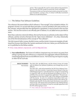 section. This is especially the case for certain soware documentation
                                    files issued by the GNU project (in particular, Emacs and Make).
                                    The existence of the non-free section particularly annoys the Free So-
                                    ware Foundation, causing it, thus, to refuse to oﬀicially recommend
                                    Debian as an operating system.



1.2.2. The Debian Free Soware Guidelines

This reference document defines which software is “free enough” to be included in Debian. If a
program's license is in accord with these principles, it can be included in the main section; on
the contrary, and provided that free distribution is permitted, it may be found in the non-free
section. The non-free section is not officially part of Debian; it is an added service provided to
users.
More than a selection criteria for Debian, this text has become an authority on the subject of free
software, and has served as the basis for the “Open Source definition”. It is, thus, historically
one of the first formalizations of the concept of “free software”.
The GNU General Public License, the BSD License, and the Artistic License are examples of tradi-
tional free licenses that follow the 9 points mentioned in this text. Below you will find the text
as it is published on the Debian website.
² http://www.debian.org/social_contract#guidelines


   1. Free redistribution. The license of a Debian component may not restrict any party from
      selling or giving away the software as a component of an aggregate software distribution
      containing programs from several different sources. The license may not require a royalty
      or other fee for such sale.


               BACK TO BASICS       The GNU GPL, the BSD license, and the Artistic License all comply
                    Free licenses   with the Debian Free Soware Guidelines, even though they are very
                                    diﬀerent.
                                    The GNU GPL, used and promoted by the FSF (Free Soware Foun-
                                    dation), is the most common. A particular feature thereof is that any
                                    redistributed program or work derived from a program incorporating
                                    or using GPL code, can only be distributed according to its terms. It
                                    prohibits, thus, any reuse in a proprietary application. This poses seri-
                                    ous problems for the reuse of GPL code in free soware incompatible
                                    with this license. As such, it is sometimes impossible to link a pro-
                                    gram published under another free soware license with a library dis-
                                    tributed under the GPL. On the other hand, this license is very solid in
                                    American law: FSF lawyers have participated in the draing thereof,
                                    and have oen forced violators to reach an amicable agreement with
                                    the FSF without going to court.
                                    ² http://www.gnu.org/copyleft/gpl.html




                                                                                      Chapter 1 — The Debian Project   7
 