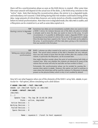 there will be a synchronisation phase as soon as the RAID device is created. After some time
(the exact amount will depend on the actual size of the disks…), the RAID array switches to the
“active” state. Note that during this reconstruction phase, the mirror is in a degraded mode,
and redundancy isn't assured. A disk failing during that risk window could lead to losing all the
data. Large amounts of critical data, however, are rarely stored on a freshly created RAID array
before its initial synchronisation. Note that even in degraded mode, the /dev/md1 is usable, and
a filesystem can be created on it, as well as some data copied on it.

                          TIP   Sometimes two disks are not immediately available when one wants to start
Starting a mirror in degraded   a RAID-1 mirror, for instance because one of the disks one plans to include
                        mode    is already used to store the data one wants to move to the array. In such
                                circumstances, it is possible to deliberately create a degraded RAID-1 array
                                by passing missing instead of a device file as one of the arguments to mdadm.
                                Once the data have been copied to the “mirror”, the old disk can be added to
                                the array. A synchronisation will then take place, giving us the redundancy
                                that was wanted in the first place.



                        TIP     RAID-1 volumes are oen created to be used as a new disk, oen considered
 Seing up a mirror without     blank. The actual initial contents of the disk is therefore not very relevant,
            synchronisation     since one only needs to know that the data wrien aer the creation of the
                                volume, in particular the filesystem, can be accessed later.
                                One might therefore wonder about the point of synchronising both disks at
                                creation time. Why care whether the contents are identical on zones of the
                                volume that we know will only be read aer we have wrien to them?
                                Fortunately, this synchronisation phase can be avoided by passing the --
                                assume-clean option to mdadm. However, this option can lead to surprises in
                                cases where the initial data will be read (for instance if a filesystem is already
                                present on the physical disks), which is why it isn't enabled by default.


Now let's see what happens when one of the elements of the RAID-1 array fails. mdadm, in par-
ticular its --fail option, allows simulating such a disk failure:
# mdadm /dev/md1 --fail /dev/sdh
mdadm: set /dev/sdh faulty in /dev/md1
# mdadm --detail /dev/md1
/dev/md1:
[...]
    Update Time : Thu Sep 30 15:45:50 2010
          State : active, degraded
 Active Devices : 1
Working Devices : 1
 Failed Devices : 1
  Spare Devices : 0

               Name : squeeze:1          (local to host squeeze)



                                                                                     Chapter 12 — Advanced Administration   305
 