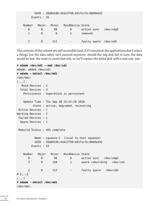 UUID : 20a8419b:41612750:b9171cfe:00d9a432
                       Events : 35

             Number           Major         Minor   RaidDevice State
                0               8             98        0      active sync   /dev/sdg2
                1               0              0        1      removed

                   2              8         112         -     faulty spare   /dev/sdh


      The contents of the volume are still accessible (and, if it's mounted, the applications don't notice
      a thing), but the data safety isn't assured anymore: should the sdg disk fail in turn, the data
      would be lost. We want to avoid that risk, so we'll replace the failed disk with a new one, sdi:

      # mdadm /dev/md1 --add /dev/sdi
      mdadm: added /dev/sdi
      # mdadm --detail /dev/md1
      /dev/md1:
      [...]
         Raid Devices : 2
        Total Devices : 3
          Persistence : Superblock is persistent

          Update Time               :   Thu Sep 30 15:52:29 2010
                State               :   active, degraded, recovering
       Active Devices               :   1
      Working Devices               :   2
       Failed Devices               :   1
        Spare Devices               :   1

       Rebuild Status : 45% complete

                         Name : squeeze:1 (local to host squeeze)
                         UUID : 20a8419b:41612750:b9171cfe:00d9a432
                       Events : 53

             Number           Major         Minor   RaidDevice State
                0               8             98        0      active sync   /dev/sdg2
                3               8            128        1      spare rebuilding   /dev/sdi

             2       8      112                         -     faulty spare   /dev/sdh
      # [...]
      [...]
      # mdadm --detail /dev/md1
      /dev/md1:



306   The Debian Administrator's Handbook
 