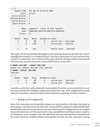 [...]
    Update Time      :   Thu Sep 30 15:52:35 2010
          State      :   active
 Active Devices      :   2
Working Devices      :   2
 Failed Devices      :   1
  Spare Devices      :   0

               Name : squeeze:1 (local to host squeeze)
               UUID : 20a8419b:41612750:b9171cfe:00d9a432
             Events : 71

     Number      Major      Minor     RaidDevice State
        0          8          98          0      active sync            /dev/sdg2
        1          8         128          1      active sync            /dev/sdi

         2          8        112            -        faulty spare        /dev/sdh


Here again, the kernel automatically triggers a reconstruction phase during which the volume,
although still accessible, is in a degraded mode. Once the reconstruction is over, the RAID array
is back to a normal state. One can then tell the system that the sdh disk is about to be removed
from the array, so as to end up with a classical RAID mirror on two disks:
# mdadm /dev/md1 --remove /dev/sdh
mdadm: hot removed /dev/sdh from /dev/md1
# mdadm --detail /dev/md1
/dev/md1:
[...]
    Number   Major   Minor   RaidDevice State
       0       8       98        0      active sync                     /dev/sdg2
       1       8      128        1      active sync                     /dev/sdi


From then on, the drive can be physically removed when the server is next switched off, or even
hot-removed when the hardware configuration allows hot-swap. Such configurations include
some SCSI controllers, most SATA disks, and external drives operating on USB or Firewire.


12.1.1.3. Backing up the Configuration

Most of the meta-data concerning RAID volumes are saved directly on the disks that make up
these arrays, so that the kernel can detect the arrays and their components and assemble them
automatically when the system starts up. However, backing up this configuration is encouraged,
because this detection isn't fail-proof, and it's only expected that it will fail precisely in sensitive
circumstances. In our example, if the sdh disk failure had been real (instead of simulated) and
the system had been restarted without removing this sdh disk, this disk could start working


                                                                              Chapter 12 — Advanced Administration   307
 