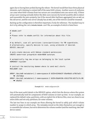 again due to having been probed during the reboot. The kernel would then have three physical
      elements, each claiming to contain half of the same RAID volume. Another source of confusion
      can come when RAID volumes from two servers are consolidated onto one server only. If these
      arrays were running normally before the disks were moved, the kernel would be able to detect
      and reassemble the pairs properly; but if the moved disks had been aggregated into an md1 on
      the old server, and the new server already has an md1, one of the mirrors would be renamed.
      Backing up the configuration is therefore important, if only for reference. The standard way to
      do it is by editing the /etc/mdadm/mdadm.conf file, an example of which is listed here:

      # mdadm.conf
      #
      # Please refer to mdadm.conf(5) for information about this file.
      #

      # by default, scan all partitions (/proc/partitions) for MD superblocks.
      # alternatively, specify devices to scan, using wildcards if desired.
      DEVICE /dev/sd*

      # auto-create devices with Debian standard permissions
      CREATE owner=root group=disk mode=0660 auto=yes

      # automatically tag new arrays as belonging to the local system
      HOMEHOST <system>

      # instruct the monitoring daemon where to send mail alerts
      MAILADDR root

      ARRAY /dev/md0 metadata=1.2 name=squeeze:0 UUID=6194b63f:69a40eb5:a79b7ad3:
          ¯ c91f20ee
      ARRAY /dev/md1 metadata=1.2 name=squeeze:1 UUID=20a8419b:41612750:b9171cfe:00
          ¯ d9a432


                                            Example 12.1   mdadm   configuration file



      One of the most useful details is the DEVICE option, which lists the devices where the system
      will automatically look for components of RAID volumes at start-up time. In our example, we
      replaced the default value, partitions, with an explicit list of device files, since we chose to use
      entire disks and not only partitions, for some volumes.
      The last two lines in our example are those allowing the kernel to safely pick which volume
      number to assign to which array. The metadata stored on the disks themselves are enough to
      re-assemble the volumes, but not to determine the volume number (and the matching /dev/md*
      device name).


308   The Debian Administrator's Handbook
 