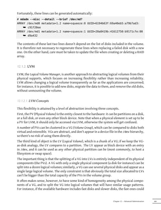 Fortunately, these lines can be generated automatically:
# mdadm --misc --detail --brief /dev/md?
ARRAY /dev/md0 metadata=1.2 name=squeeze:0 UUID=6194b63f:69a40eb5:a79b7ad3:
    ¯ c91f20ee
ARRAY /dev/md1 metadata=1.2 name=squeeze:1 UUID=20a8419b:41612750:b9171cfe:00
    ¯ d9a432

The contents of these last two lines doesn't depend on the list of disks included in the volume.
It is therefore not necessary to regenerate these lines when replacing a failed disk with a new
one. On the other hand, care must be taken to update the file when creating or deleting a RAID
array.


12.1.2. LVM

LVM, the Logical Volume Manager, is another approach to abstracting logical volumes from their
physical supports, which focuses on increasing flexibility rather than increasing reliability.
LVM allows changing a logical volume transparently as far as the applications are concerned;
for instance, it is possible to add new disks, migrate the data to them, and remove the old disks,
without unmounting the volume.


12.1.2.1. LVM Concepts

This flexibility is attained by a level of abstraction involving three concepts.
First, the PV (Physical Volume) is the entity closest to the hardware: it can be partitions on a disk,
or a full disk, or even any other block device. Note that when a physical element is set up to be
a PV for LVM, it should only be accessed via LVM, otherwise the system will get confused.
A number of PVs can be clustered in a VG (Volume Group), which can be compared to disks both
virtual and extensible. VGs are abstract, and don't appear in a device file in the /dev hierarchy,
so there's no risk of using them directly.
The third kind of object is the LV (Logical Volume), which is a chunk of a VG; if we keep the VG-
as-disk analogy, the LV compares to a partition. The LV appear as block device with an entry
in /dev, and it can be used as any other physical partition can be (most commonly, to host a
filesystem or swap space).
The important thing is that the splitting of a VG into LVs is entirely independent of its physical
components (the PVs). A VG with only a single physical component (a disk for instance) can be
split into a dozen logical volumes; similarly, a VG can use several physical disks and appear as a
single large logical volume. The only constraint is that obviously the total size allocated to LVs
can't be bigger than the total capacity of the PVs in the volume group.
It often makes sense, however, to have some kind of homogeneity among the physical compo-
nents of a VG, and to split the VG into logical volumes that will have similar usage patterns.
For instance, if the available hardware includes fast disks and slower disks, the fast ones could


                                                                             Chapter 12 — Advanced Administration   309
 