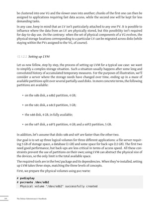 be clustered into one VG and the slower ones into another; chunks of the first one can then be
      assigned to applications requiring fast data access, while the second one will be kept for less
      demanding tasks.
      In any case, keep in mind that an LV isn't particularly attached to any one PV. It is possible to
      influence where the data from an LV are physically stored, but this possibility isn't required
      for day-to-day use. On the contrary: when the set of physical components of a VG evolves, the
      physical storage locations corresponding to a particular LV can be migrated across disks (while
      staying within the PVs assigned to the VG, of course).



      12.1.2.2. Seing up LVM

      Let us now follow, step by step, the process of setting up LVM for a typical use case: we want
      to simplify a complex storage situation. Such a situation usually happens after some long and
      convoluted history of accumulated temporary measures. For the purposes of illustration, we'll
      consider a server where the storage needs have changed over time, ending up in a maze of
      available partitions split over several partially used disks. In more concrete terms, the following
      partitions are available:


            • on the sdb disk, a sdb2 partition, 4 GB;

            • on the sdc disk, a sdc3 partition, 3 GB;

            • the sdd disk, 4 GB, in fully available;

            • on the sdf disk, a sdf1 partition, 4 GB; and a sdf2 partition, 5 GB.


      In addition, let's assume that disks sdb and sdf are faster than the other two.
      Our goal is to set up three logical volumes for three different applications: a file server requir-
      ing 5 GB of storage space, a database (1 GB) and some space for back-ups (12 GB). The first two
      need good performance, but back-ups are less critical in terms of access speed. All these con-
      straints prevent the use of partitions on their own; using LVM can abstract the physical size of
      the devices, so the only limit is the total available space.
      The required tools are in the lvm2 package and its dependencies. When they're installed, setting
      up LVM takes three steps, matching the three levels of concepts.
      First, we prepare the physical volumes using pvcreate:

      # pvdisplay
      # pvcreate /dev/sdb2
        Physical volume "/dev/sdb2" successfully created



310   The Debian Administrator's Handbook
 