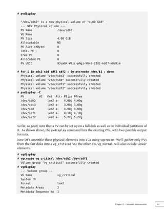# pvdisplay

  "/dev/sdb2" is a new physical volume of "4,00 GiB"
  --- NEW Physical volume ---
  PV Name               /dev/sdb2
  VG Name
  PV Size               4.00 GiB
  Allocatable           NO
  PE Size (KByte)       0
  Total PE              0
  Free PE               0
  Allocated PE          0
  PV UUID               9JuaGR-W7jc-pNgj-NU4l-2IX1-kUJ7-m8cRim

# for i in sdc3 sdd sdf1 sdf2 ; do pvcreate /dev/$i ; done
  Physical volume "/dev/sdc3" successfully created
  Physical volume "/dev/sdd" successfully created
  Physical volume "/dev/sdf1" successfully created
  Physical volume "/dev/sdf2" successfully created
# pvdisplay -C
  PV         VG   Fmt Attr PSize PFree
  /dev/sdb2       lvm2 a-   4.00g 4.00g
  /dev/sdc3       lvm2 a-   3.09g 3.09g
  /dev/sdd        lvm2 a-   4.00g 4.00g
  /dev/sdf1       lvm2 a-   4.10g 4.10g
  /dev/sdf2       lvm2 a-   5.22g 5.22g


So far, so good; note that a PV can be set up on a full disk as well as on individual partitions of
it. As shown above, the pvdisplay command lists the existing PVs, with two possible output
formats.
Now let's assemble these physical elements into VGs using vgcreate. We'll gather only PVs
from the fast disks into a vg_critical VG; the other VG, vg_normal, will also include slower
elements.
# vgdisplay
# vgcreate vg_critical /dev/sdb2 /dev/sdf1
  Volume group "vg_critical" successfully created
# vgdisplay
  --- Volume group ---
  VG Name               vg_critical
  System ID
  Format                lvm2
  Metadata Areas        2
  Metadata Sequence No 1



                                                                          Chapter 12 — Advanced Administration   311
 