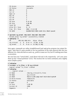 VG Access                          read/write
         VG Status                          resizable
         MAX LV                             0
         Cur LV                             0
         Open LV                            0
         Max PV                             0
         Cur PV                             2
         Act PV                             2
         VG Size                            8.14 GB
         PE Size                            4.00 MB
         Total PE                           2084
         Alloc PE / Size                    0 / 0
         Free PE / Size                     2084 / 8.14 GB
         VG UUID                            6eG6BW-MmJE-KB0J-dsB2-52iL-N6eD-1paeo8

      # vgcreate vg_normal /dev/sdc3 /dev/sdd              /dev/sdf2
        Volume group "vg_normal" successfully              created
      # vgdisplay -C
        VG          #PV #LV #SN Attr   VSize               VFree
        vg_critical   2   0   0 wz--n- 8.14g                8.14g
        vg_normal     3   0   0 wz--n- 12.30g              12.30g


      Here again, commands are rather straightforward (and vgdisplay proposes two output for-
      mats). Note that it's quite possible to use two partitions of the same physical disk into two
      different VGs. Note also that we used a vg_ prefix to name our VGs, but it's nothing more than
      a convention.
      We now have two “virtual disks”, sized about 8 GB and 12 GB, respectively. Let's now carve
      them up into “virtual partitions” (LVs). This involves the lvcreate command, and a slightly
      more complex syntax:
      # lvdisplay
      # lvcreate -n lv_files -L 5G vg_critical
        Logical volume "lv_files" created
      # lvdisplay
        --- Logical volume ---
        LV Name                /dev/vg_critical/lv_files
        VG Name                vg_critical
        LV UUID                4QLhl3-2cON-jRgQ-X4eT-93J4-6Ox9-GyRx3M
        LV Write Access        read/write
        LV Status              available
        # open                 0
        LV Size                5.00 GB
        Current LE             1280
        Segments               2



312   The Debian Administrator's Handbook
 