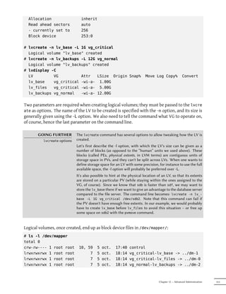 Allocation                   inherit
  Read ahead sectors           auto
  - currently set to           256
  Block device                 253:0

# lvcreate -n lv_base -L 1G vg_critical
  Logical volume "lv_base" created
# lvcreate -n lv_backups -L 12G vg_normal
  Logical volume "lv_backups" created
# lvdisplay -C
  LV         VG          Attr   LSize Origin Snap%                      Move Log Copy%              Convert
  lv_base    vg_critical -wi-a- 1.00G
  lv_files   vg_critical -wi-a- 5.00G
  lv_backups vg_normal   -wi-a- 12.00G


Two parameters are required when creating logical volumes; they must be passed to the lvcre
ate as options. The name of the LV to be created is specified with the -n option, and its size is
generally given using the -L option. We also need to tell the command what VG to operate on,
of course, hence the last parameter on the command line.

       GOING FURTHER        The lvcreate command has several options to allow tweaking how the LV is
         lvcreate options   created.
                            Let's first describe the -l option, with which the LV's size can be given as a
                            number of blocks (as opposed to the “human” units we used above). These
                            blocks (called PEs, physical extents, in LVM terms) are contiguous units of
                            storage space in PVs, and they can't be split across LVs. When one wants to
                            define storage space for an LV with some precision, for instance to use the full
                            available space, the -l option will probably be preferred over -L.
                            It's also possible to hint at the physical location of an LV, so that its extents
                            are stored on a particular PV (while staying within the ones assigned to the
                            VG, of course). Since we know that sdb is faster than sdf, we may want to
                            store the lv_base there if we want to give an advantage to the database server
                            compared to the file server. The command line becomes: lvcreate -n lv_-
                            base -L 1G vg_critical /dev/sdb2. Note that this command can fail if
                            the PV doesn't have enough free extents. In our example, we would probably
                            have to create lv_base before lv_files to avoid this situation – or free up
                            some space on sdb2 with the pvmove command.


Logical volumes, once created, end up as block device files in /dev/mapper/:
# ls -l /dev/mapper
total 0
crw-rw---- 1 root root       10, 59      5   oct.    17:40    control
lrwxrwxrwx 1 root root            7      5   oct.    18:14    vg_critical-lv_base -> ../dm-1
lrwxrwxrwx 1 root root            7      5   oct.    18:14    vg_critical-lv_files -> ../dm-0
lrwxrwxrwx 1 root root            7      5   oct.    18:14    vg_normal-lv_backups -> ../dm-2



                                                                                 Chapter 12 — Advanced Administration   313
 