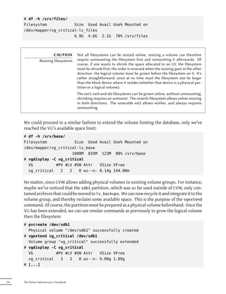 # df -h /srv/files/
      Filesystem            Size Used Avail Use% Mounted on
      /dev/mapper/vg_critical-lv_files
                            6.9G 4.6G 2.1G 70% /srv/files



                            CAUTION         Not all filesystems can be resized online; resizing a volume can therefore
                   Resizing filesystems     require unmounting the filesystem first and remounting it aerwards. Of
                                            course, if one wants to shrink the space allocated to an LV, the filesystem
                                            must be shrunk first; the order is reversed when the resizing goes in the other
                                            direction: the logical volume must be grown before the filesystem on it. It's
                                            rather straightforward, since at no time must the filesystem size be larger
                                            than the block device where it resides (whether that device is a physical par-
                                            tition or a logical volume).
                                            The ext3, ext4 and xfs filesystems can be grown online, without unmounting;
                                            shrinking requires an unmount. The reiserfs filesystem allows online resizing
                                            in both directions. The venerable ext2 allows neither, and always requires
                                            unmounting.


      We could proceed in a similar fashion to extend the volume hosting the database, only we've
      reached the VG's available space limit:
      # df -h /srv/base/
      Filesystem            Size Used Avail Use% Mounted on
      /dev/mapper/vg_critical-lv_base
                           1008M 835M 123M 88% /srv/base
      # vgdisplay -C vg_critical
        VG          #PV #LV #SN Attr   VSize VFree
        vg_critical   2   2   0 wz--n- 8.14g 144.00m


      No matter, since LVM allows adding physical volumes to existing volume groups. For instance,
      maybe we've noticed that the sdb1 partition, which was so far used outside of LVM, only con-
      tained archives that could be moved to lv_backups. We can now recycle it and integrate it to the
      volume group, and thereby reclaim some available space. This is the purpose of the vgextend
      command. Of course, the partition must be prepared as a physical volume beforehand. Once the
      VG has been extended, we can use similar commands as previously to grow the logical volume
      then the filesystem:
      # pvcreate /dev/sdb1
        Physical volume "/dev/sdb1" successfully created
      # vgextend vg_critical /dev/sdb1
        Volume group "vg_critical" successfully extended
      # vgdisplay -C vg_critical
        VG          #PV #LV #SN Attr   VSize VFree
        vg_critical   3   2   0 wz--n- 9.09g 1.09g
      # [...]



316   The Debian Administrator's Handbook
 