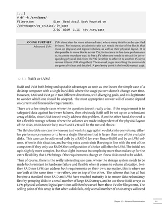 [...]
# df -h /srv/base/
Filesystem            Size Used Avail Use% Mounted on
/dev/mapper/vg_critical-lv_base
                      2.0G 835M 1.1G 44% /srv/base



       GOING FURTHER         LVM also caters for more advanced uses, where many details can be specified
          Advanced LVM       by hand. For instance, an administrator can tweak the size of the blocks that
                             make up physical and logical volumes, as well as their physical layout. It is
                             also possible to move blocks across PVs, for instance to fine-tune performance
                             or, in a more mundane way, to free a PV when one needs to extract the corre-
                             sponding physical disk from the VG (whether to aﬀect it to another VG or to
                             remove it from LVM altogether). The manual pages describing the commands
                             are generally clear and detailed. A good entry point is the lvm(8) manual page.



12.1.3. RAID or LVM?

RAID and LVM both bring undisputable advantages as soon as one leaves the simple case of a
desktop computer with a single hard disk where the usage pattern doesn't change over time.
However, RAID and LVM go in two different directions, with diverging goals, and it is legitimate
to wonder which one should be adopted. The most appropriate answer will of course depend
on current and foreseeable requirements.
There are a few simple cases where the question doesn't really arise. If the requirement is to
safeguard data against hardware failures, then obviously RAID will be set up on a redundant
array of disks, since LVM doesn't really address this problem. If, on the other hand, the need is
for a flexible storage scheme where the volumes are made independent of the physical layout
of the disks, RAID doesn't help much and LVM will be the natural choice.
The third notable use case is when one just wants to aggregate two disks into one volume, either
for performance reasons or to have a single filesystem that is larger than any of the available
disks. This case can be addressed both by a RAID-0 (or even linear-RAID) and by an LVM vol-
ume. When in this situation, and barring extra constraints (keeping in line with the rest of the
computers if they only use RAID), the configuration of choice will often be LVM. The initial set
up is slightly more complex, but that slight increase in complexity more than makes up for the
extra flexibility that LVM brings if the requirements change or if new disks need to be added.
Then of course, there is the really interesting use case, where the storage system needs to be
made both resistant to hardware failure and flexible when it comes to volume allocation. Nei-
ther RAID nor LVM can address both requirements on their own; no matter, this is where we
use both at the same time — or rather, one on top of the other. The scheme that has all but
become a standard since RAID and LVM have reached maturity is to ensure data redundancy
first by grouping disks in a small number of large RAID arrays, and to use these RAID arrays as
LVM physical volumes; logical partitions will then be carved from these LVs for filesystems. The
selling point of this setup is that when a disk fails, only a small number of RAID arrays will need


                                                                                Chapter 12 — Advanced Administration   317
 