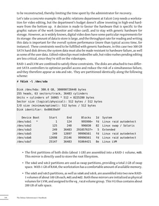 to be reconstructed, thereby limiting the time spent by the administrator for recovery.
      Let's take a concrete example: the public relations department at Falcot Corp needs a worksta-
      tion for video editing, but the department's budget doesn't allow investing in high-end hard-
      ware from the bottom up. A decision is made to favour the hardware that is specific to the
      graphic nature of the work (monitor and video card), and to stay with generic hardware for
      storage. However, as is widely known, digital video does have some particular requirements for
      its storage: the amount of data to store is large, and the throughput rate for reading and writing
      this data is important for the overall system performance (more than typical access time, for
      instance). These constraints need to be fulfilled with generic hardware, in this case two 300 GB
      SATA hard disk drives; the system data must also be made resistant to hardware failure, as well
      as some of the user data. Edited videoclips must indeed be safe, but video rushes pending editing
      are less critical, since they're still on the videotapes.
      RAID-1 and LVM are combined to satisfy these constraints. The disks are attached to two differ-
      ent SATA controllers to optimize parallel access and reduce the risk of a simultaneous failure,
      and they therefore appear as sda and sdc. They are partitioned identically along the following
      scheme:
      # fdisk -l /dev/sda

      Disk /dev/hda: 300.0 GB, 300090728448 bytes
      255 heads, 63 sectors/track, 36483 cylinders
      Units = cylinders of 16065 * 512 = 8225280 bytes
      Sector size (logical/physical): 512 bytes / 512 bytes
      I/O size (minimum/optimal): 512 bytes / 512 bytes
      Disk identifier: 0x00039a9f

         Device Boot                        Start     End      Blocks    Id   System
      /dev/sda1   *                             1     124      995998+   fd   Linux raid   autodetect
      /dev/sda2                               125     248      996030    82   Linux swap   / Solaris
      /dev/sda3                               249   36483   291057637+    5   Extended
      /dev/sda5                               249   12697    99996561    fd   Linux raid   autodetect
      /dev/sda6                             12698   25146    99996561    fd   Linux raid   autodetect
      /dev/sda7                             25147   36483    91064421    8e   Linux LVM



            • The first partitions of both disks (about 1 GB) are assembled into a RAID-1 volume, md0.
              This mirror is directly used to store the root filesystem.
            • The sda2 and sdc2 partitions are used as swap partitions, providing a total 2 GB of swap
              space. With 1 GB of RAM, the workstation has a comfortable amount of available memory.
            • The sda5 and sdc5 partitions, as well as sda6 and sdc6, are assembled into two new RAID-
              1 volumes of about 100 GB each, md1 and md2. Both these mirrors are initialized as physical
              volumes for LVM, and assigned to the vg_raid volume group. This VG thus contains about
              200 GB of safe space.


318   The Debian Administrator's Handbook
 