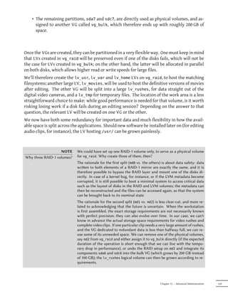 • The remaining partitions, sda7 and sdc7, are directly used as physical volumes, and as-
      signed to another VG called vg_bulk, which therefore ends up with roughly 200 GB of
      space.



Once the VGs are created, they can be partitioned in a very flexible way. One must keep in mind
that LVs created in vg_raid will be preserved even if one of the disks fails, which will not be
the case for LVs created in vg_bulk; on the other hand, the latter will be allocated in parallel
on both disks, which allows higher read or write speeds for large files.
We'll therefore create the lv_usr, lv_var and lv_home LVs on vg_raid, to host the matching
filesystems; another large LV, lv_movies, will be used to host the definitive versions of movies
after editing. The other VG will be split into a large lv_rushes, for data straight out of the
digital video cameras, and a lv_tmp for temporary files. The location of the work area is a less
straightforward choice to make: while good performance is needed for that volume, is it worth
risking losing work if a disk fails during an editing session? Depending on the answer to that
question, the relevant LV will be created on one VG or the other.
We now have both some redundancy for important data and much flexibility in how the avail-
able space is split across the applications. Should new software be installed later on (for editing
audio clips, for instance), the LV hosting /usr/ can be grown painlessly.



                   NOTE      We could have set up one RAID-1 volume only, to serve as a physical volume
Why three RAID-1 volumes?    for vg_raid. Why create three of them, then?
                             The rationale for the first split (md0 vs. the others) is about data safety: data
                             wrien to both elements of a RAID-1 mirror are exactly the same, and it is
                             therefore possible to bypass the RAID layer and mount one of the disks di-
                             rectly. In case of a kernel bug, for instance, or if the LVM metadata become
                             corrupted, it is still possible to boot a minimal system to access critical data
                             such as the layout of disks in the RAID and LVM volumes; the metadata can
                             then be reconstructed and the files can be accessed again, so that the system
                             can be brought back to its nominal state.
                             The rationale for the second split (md1 vs. md2) is less clear-cut, and more re-
                             lated to acknowledging that the future is uncertain. When the workstation
                             is first assembled, the exact storage requirements are not necessarily known
                             with perfect precision; they can also evolve over time. In our case, we can't
                             know in advance the actual storage space requirements for video rushes and
                             complete video clips. If one particular clip needs a very large amount of rushes,
                             and the VG dedicated to redundant data is less than halfway full, we can re-
                             use some of its unneeded space. We can remove one of the physical volumes,
                             say md2 from vg_raid and either assign it to vg_bulk directly (if the expected
                             duration of the operation is short enough that we can live with the tempo-
                             rary drop in performance), or undo the RAID setup on md2 and integrate its
                             components sda6 and sdc6 into the bulk VG (which grows by 200 GB instead
                             of 100 GB); the lv_rushes logical volume can then be grown according to re-
                             quirements.




                                                                                  Chapter 12 — Advanced Administration   319
 