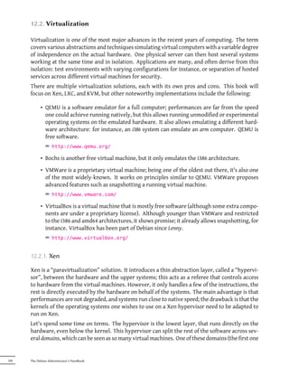 12.2. Virtualization

      Virtualization is one of the most major advances in the recent years of computing. The term
      covers various abstractions and techniques simulating virtual computers with a variable degree
      of independence on the actual hardware. One physical server can then host several systems
      working at the same time and in isolation. Applications are many, and often derive from this
      isolation: test environments with varying configurations for instance, or separation of hosted
      services across different virtual machines for security.
      There are multiple virtualization solutions, each with its own pros and cons. This book will
      focus on Xen, LXC, and KVM, but other noteworthy implementations include the following:

            • QEMU is a software emulator for a full computer; performances are far from the speed
              one could achieve running natively, but this allows running unmodified or experimental
              operating systems on the emulated hardware. It also allows emulating a different hard-
              ware architecture: for instance, an i386 system can emulate an arm computer. QEMU is
              free software.
               ² http://www.qemu.org/

            • Bochs is another free virtual machine, but it only emulates the i386 architecture.

            • VMWare is a proprietary virtual machine; being one of the oldest out there, it's also one
              of the most widely-known. It works on principles similar to QEMU. VMWare proposes
              advanced features such as snapshotting a running virtual machine.
               ² http://www.vmware.com/

            • VirtualBox is a virtual machine that is mostly free software (although some extra compo-
              nents are under a proprietary license). Although younger than VMWare and restricted
              to the i386 and amd64 architectures, it shows promise; it already allows snapshotting, for
              instance. VirtualBox has been part of Debian since Lenny.
               ² http://www.virtualbox.org/


      12.2.1. Xen

      Xen is a “paravirtualization” solution. It introduces a thin abstraction layer, called a “hypervi-
      sor”, between the hardware and the upper systems; this acts as a referee that controls access
      to hardware from the virtual machines. However, it only handles a few of the instructions, the
      rest is directly executed by the hardware on behalf of the systems. The main advantage is that
      performances are not degraded, and systems run close to native speed; the drawback is that the
      kernels of the operating systems one wishes to use on a Xen hypervisor need to be adapted to
      run on Xen.
      Let's spend some time on terms. The hypervisor is the lowest layer, that runs directly on the
      hardware, even below the kernel. This hypervisor can split the rest of the software across sev-
      eral domains, which can be seen as so many virtual machines. One of these domains (the first one


320   The Debian Administrator's Handbook
 