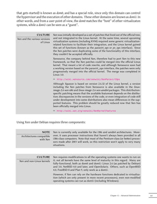 that gets started) is known as dom0, and has a special role, since only this domain can control
the hypervisor and the execution of other domains. These other domains are known as domU. In
other words, and from a user point of view, the dom0 matches the “host” of other virtualizaton
systems, while a domU can be seen as a “guest”.


                 CULTURE       Xen was initially developed as a set of patches that lived out of the oﬀicial tree,
Xen and the various versions   and not integrated to the Linux kernel. At the same time, several upcoming
                    of Linux   virtualization systems (including KVM) required some generic virtualization-
                               related functions to facilitate their integration, and the Linux kernel gained
                               this set of functions (known as the paravirt_ops or pv_ops interface). Since
                               the Xen patches were duplicating some of the functionality of this interface,
                               they couldn't be accepted oﬀicially.
                               Xensource, the company behind Xen, therefore had to port Xen to this new
                               framework, so that the Xen patches could be merged into the oﬀicial Linux
                               kernel. That meant a lot of code rewrite, and although Xensource soon had
                               a working version based on the paravirt_ops interface, the patches were only
                               progressively merged into the oﬀicial kernel. The merge was completed in
                               Linux 3.0.
                               ² http://wiki.xensource.com/xenwiki/XenParavirtOps
                               Although Squeeze is based on version 2.6.32 of the Linux kernel, a version
                               including the Xen patches from Xensource is also available in the linux-
                               image-2.6-xen-686 and linux-image-2.6-xen-amd64 packages. This distribution-
                               specific patching means that the available featureset depends on the distibu-
                               tion; discrepancies in the versions of the code, or even integration of code still
                               under development into some distributions also mean diﬀerences in the sup-
                               ported features. This problem should be greatly reduced now that Xen has
                               been oﬀicially merged into Linux.
                               ² http://wiki.xen.org/xenwiki/XenKernelFeatures



Using Xen under Debian requires three components:


                     NOTE      Xen is currently only available for the i386 and amd64 architectures. More-
   Architectures compatible    over, it uses processor instructions that haven't always been provided in all
                   with Xen    i386-class computers. Note that most of the Pentium-class (or beer) proces-
                               sors made aer 2001 will work, so this restriction won't apply to very many
                               situations.



                CULTURE        Xen requires modifications to all the operating systems one wants to run on
  Xen and non-Linux kernels    it; not all kernels have the same level of maturity in this regard. Many are
                               fully-functional, both as dom0 and domU: Linux 2.6 (as patched by Debian)
                               and 3.0, NetBSD 4.0 and later, and OpenSolaris. Others, such as OpenBSD
                               4.0, FreeBSD 8 and Plan 9, only work as a domU.
                               However, if Xen can rely on the hardware functions dedicated to virtualiza-
                               tion (which are only present in more recent processors), even non-modified
                               operating systems can run as domU (including Windows).




                                                                                     Chapter 12 — Advanced Administration   321
 
