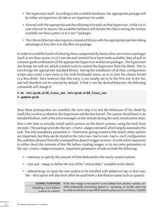 • The hypervisor itself. According to the available hardware, the appropriate package will
              be either xen-hypervisor-4.0-i386 or xen-hypervisor-4.0-amd64.

            • A kernel with the appropriate patches allowing it to work on that hypervisor. In the 2.6.32
              case relevant to Squeeze, the available hardware will dictate the choice among the various
              available xen-linux-system-2.6.32-5-xen-* packages.

            • The i386 architecture also requires a standard library with the appropriate patches taking
              advantage of Xen; this is in the libc6-xen package.

      In order to avoid the hassle of selecting these components by hand, a few convenience packages
      (such as xen-linux-system-2.6.32-5-xen-686 and variants) have been made available; they all pull in
      a known-good combination of the appropriate hypervisor and kernel packages. The hypervisor
      also brings xen-utils-4.0, which contains tools to control the hypervisor from the dom0. This in
      turn brings the appropriate standard library. During the installation of all that, configuration
      scripts also create a new entry in the Grub bootloader menu, so as to start the chosen kernel
      in a Xen dom0. Note however that this entry is not usually set to be the first one in the list,
      and will therefore not be selected by default. If that is not the desired behavior, the following
      commands will change it:
      # mv /etc/grub.d/20_linux_xen /etc/grub.d/09_linux_xen
      # update-grub



      Once these prerequisites are installed, the next step is to test the behaviour of the dom0 by
      itself; this involves a reboot to the hypervisor and the Xen kernel. The system should boot in its
      standard fashion, with a few extra messages on the console during the early initialization steps.
      Now is the time to actually install useful systems on the domU systems, using the tools from
      xen-tools. This package provides the xen-create-image command, which largely automates the
      task. The only mandatory parameter is --hostname, giving a name to the domU; other options
      are important, but they can be stored in the /etc/xen-tools/xen-tools.conf configuration
      file, and their absence from the command line doesn't trigger an error. It is therefore important
      to either check the contents of this file before creating images, or to use extra parameters in
      the xen-create-image invocation. Important parameters of note include the following:

            • --memory, to specify the amount of RAM dedicated to the newly created system;

            • --size and --swap, to define the size of the “virtual disks” available to the domU;

            • --debootstrap, to cause the new system to be installed with debootstrap; in that case,
              the --dist option will also most often be used (with a distribution name such as squeeze).

                          GOING FURTHER          If the Xen image is not meant to run Debian but another system, an-
                       Installing a non-Debian   other potentially interesting option is --rpmstrap, to invoke rpmstrap
                             system in a domU    in order to initialize a new RPM-based system (such as Fedora, CentOS



322   The Debian Administrator's Handbook
 