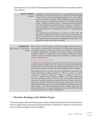 license must not insist that all other programs distributed on the same medium must be
      free software.

                BACK TO BASICS         Copyle is a principle that consists in using copyrights to guarantee
                        Copyle        the freedom of a work and its derivatives, rather than restrict the rights
                                       of uses, as is the case with proprietary soware. It is, also, a play of
                                       words on the term “copyright”. Richard Stallman discovered the idea
                                       when a friend of his, fond of puns, wrote on an envelope addressed
                                       to him: “copyle: all rights reversed”. Copyle imposes preservation
                                       of all initial liberties upon distribution of an original or modified ver-
                                       sion of a program. It is, thus, not possible to distribute a program as
                                       proprietary soware if it is derived from code from a copyle released
                                       program.
                                       The copyle license most known is, of course, the GNU GPL, and
                                       derivatives thereof, the GNU LGPL or GNU Lesser General Public Li-
                                       cense, and the GNU FDL or GNU Free Documentation License. Sadly,
                                       the copyle licenses are generally incompatible with each other. Con-
                                       sequently, it is best to use only one of them.


            COMMUNITY           Bruce Perens, the second leader of the Debian project, just aer Ian Mur-
Bruce Perens, a controversial   dock, was very controversial in his dynamic and authoritarian methods. He
                      leader    nevertheless remains an important contributor to Debian, to whom Debian
                                is especially indebted for the editing of the famous “Debian Free Soware
                                Guidelines” (DFSG), an original idea of Ean Schuessler. Subsequently, Bruce
                                would derive from it the famous “Open Source Definition”, removing all ref-
                                erences to Debian from it.
                                ² http://www.opensource.org/
                                His departure from the project was quite emotional, but Bruce has remained
                                strongly aached to Debian, since he continues to promote this distribution
                                in political and economic spheres. He still sporadically appears on the e-mail
                                lists to give his advice and present his latests initiatives in favor of Debian.
                                Last anecdotal point, it was Bruce who was responsible for inspiring the dif-
                                ferent “codenames” for Debian versions (1.1 — Rex, 1.2 — Buzz, 1.3 — Bo, 2.0
                                — Hamm, 2.1 — Slink, 2.2 — Potato, 3.0 — Woody, 3.1 — Sarge, 4.0 — Etch, 5.0 —
                                Lenny, 6.0 — Squeeze, Testing — Wheezy, Unstable — Sid). They are taken from
                                the names of characters in the Toy Story movie. This animated film entirely
                                composed of computer graphics was produced by Pixar Studios, with whom
                                Bruce was employed at the time that he lead the Debian project. The name
                                “Sid” holds particular status, since it will eternally be associated with the Un-
                                stable branch. In the film, this character was the neighbor child, who was
                                always breaking toys — so beware of geing too close to Unstable. Otherwise,
                                Sid is also an acronym for “Still In Development”.



1.3. The Inner Workings of the Debian Project

The bounty produced by the Debian project results simultaneously from the work on the infras-
tructure performed by experienced Debian developers, individual or collective work of devel-
opers on Debian packages, and user feedback.


                                                                                          Chapter 1 — The Debian Project   9
 