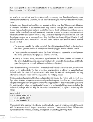 RSA Fingerprint :                     25:6b:6b:c7:84:03:9e:8b:82:da:84:c0:08:cd:29:94
      Root Password   :                     52emxRmM



      We now have a virtual machine, but it is currently not running (and therefore only using space
      on the dom0's hard disk). Of course, we can create more images, possibly with different param-
      eters.
      Before turning these virtual machines on, we need to define how they'll be accessed. They can
      of course be considered as isolated machines, only accessed through their system console, but
      this rarely matches the usage pattern. Most of the time, a domU will be considered as a remote
      server, and accessed only through a network. However, it would be quite inconvenient to add
      a network card for each domU; which is why Xen allows creating virtual interfaces, that each
      domain can see and use in a standard way. Note that these cards, even though they're virtual,
      will only be useful once connected to a network, even a virtual one. Xen has several network
      models for that:

            • The simplest model is the bridge model; all the eth0 network cards (both in the dom0 and
              the domU systems) behave as if they were directly plugged into an Ethernet switch.
            • Then comes the routing mode, where the dom0 behaves as a router that stands between
              the domU systems and the (physical) external network.
            • Finally, in the NAT mode, the dom0 is again between the domU systems and the rest of
              the network, but the domU systems are not directly accessible from outside, and traffic
              goes through some network address translation on the dom0.

      These three networking nodes involve a number of interfaces with unusual names, such as vif*,
      veth*, peth* and xenbr0. The Xen hypervisor arranges them in whichever layout has been
      defined, under the control of the user-space tools. Since the NAT and routing modes are only
      adapted to particular cases, we will only address the bridging model.
      The standard configuration of the Xen packages does not change the system-wide network con-
      figuration. However, the xend daemon is configured to integrate virtual network interfaces into
      any pre-existing network bridge (with xenbr0 taking precedence if several such bridges exist).
      We must therefore set up a bridge in /etc/network/interfaces (which requires installing the
      bridge-utils package, which is why the xen-utils-4.0 recommends it) to replace the existing eth0
      entry:
      auto xenbr0
      iface xenbr0 inet dhcp
          bridge_ports eth0
          bridge_maxwait 0


      After rebooting to make sure the bridge is automatically created, we can now start the domU
      with the Xen control tools, in particular the xm command. This command allows different ma-
      nipulations on the domains, including listing them and, starting/stopping them.


324   The Debian Administrator's Handbook
 