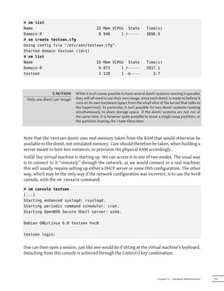 # xm list
Name                            ID Mem VCPUs State                       Time(s)
Domain-0                         0 940     1 r-----                      3896.9
# xm create testxen.cfg
Using config file "/etc/xen/testxen.cfg".
Started domain testxen (id=1)
# xm list
Name                            ID Mem VCPUs State                       Time(s)
Domain-0                         0 873     1 r-----                      3917.1
testxen                          1 128     1 -b----                         3.7




              CAUTION       While it is of course possible to have several domU systems running in parallel,
 Only one domU per image!   they will all need to use their own image, since each domU is made to believe it
                            runs on its own hardware (apart from the small slice of the kernel that talks to
                            the hypervisor). In particular, it isn't possible for two domU systems running
                            simultaneously to share storage space. If the domU systems are not run at
                            the same time, it is however quite possible to reuse a single swap partition, or
                            the partition hosting the /home filesystem.



Note that the testxen domU uses real memory taken from the RAM that would otherwise be
available to the dom0, not simulated memory. Care should therefore be taken, when building a
server meant to host Xen instances, to provision the physical RAM accordingly.
Voilà! Our virtual machine is starting up. We can access it in one of two modes. The usual way
is to connect to it “remotely” through the network, as we would connect to a real machine;
this will usually require setting up either a DHCP server or some DNS configuration. The other
way, which may be the only way if the network configuration was incorrect, is to use the hvc0
console, with the xm console command:

# xm console testxen
[...]
Starting enhanced syslogd: rsyslogd.
Starting periodic command scheduler: cron.
Starting OpenBSD Secure Shell server: sshd.

Debian GNU/Linux 6.0 testxen hvc0

testxen login:


One can then open a session, just like one would do if sitting at the virtual machine's keyboard.
Detaching from this console is achieved through the Control+] key combination.




                                                                                Chapter 12 — Advanced Administration   325
 