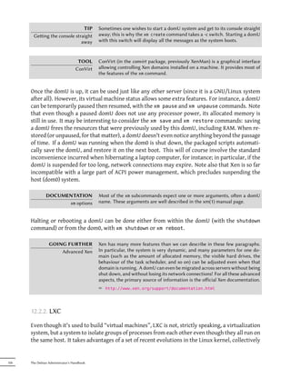TIP           Sometimes one wishes to start a domU system and get to its console straight
       Geing the console straight          away; this is why the xm create command takes a -c switch. Starting a domU
                             away           with this switch will display all the messages as the system boots.



                                   TOOL     ConVirt (in the convirt package, previously XenMan) is a graphical interface
                                  ConVirt   allowing controlling Xen domains installed on a machine. It provides most of
                                            the features of the xm command.


      Once the domU is up, it can be used just like any other server (since it is a GNU/Linux system
      after all). However, its virtual machine status allows some extra features. For instance, a domU
      can be temporarily paused then resumed, with the xm pause and xm unpause commands. Note
      that even though a paused domU does not use any processor power, its allocated memory is
      still in use. It may be interesting to consider the xm save and xm restore commands: saving
      a domU frees the resources that were previously used by this domU, including RAM. When re-
      stored (or unpaused, for that matter), a domU doesn't even notice anything beyond the passage
      of time. If a domU was running when the dom0 is shut down, the packaged scripts automati-
      cally save the domU, and restore it on the next boot. This will of course involve the standard
      inconvenience incurred when hibernating a laptop computer, for instance; in particular, if the
      domU is suspended for too long, network connections may expire. Note also that Xen is so far
      incompatible with a large part of ACPI power management, which precludes suspending the
      host (dom0) system.

               DOCUMENTATION                Most of the xm subcommands expect one or more arguments, oen a domU
                     xm options             name. These arguments are well described in the xm(1) manual page.


      Halting or rebooting a domU can be done either from within the domU (with the shutdown
      command) or from the dom0, with xm shutdown or xm reboot.

                 GOING FURTHER              Xen has many more features than we can describe in these few paragraphs.
                     Advanced Xen           In particular, the system is very dynamic, and many parameters for one do-
                                            main (such as the amount of allocated memory, the visible hard drives, the
                                            behaviour of the task scheduler, and so on) can be adjusted even when that
                                            domain is running. A domU can even be migrated across servers without being
                                            shut down, and without losing its network connections! For all these advanced
                                            aspects, the primary source of information is the oﬀicial Xen documentation.
                                            ² http://www.xen.org/support/documentation.html



      12.2.2. LXC

      Even though it's used to build “virtual machines”, LXC is not, strictly speaking, a virtualization
      system, but a system to isolate groups of processes from each other even though they all run on
      the same host. It takes advantages of a set of recent evolutions in the Linux kernel, collectively


326   The Debian Administrator's Handbook
 