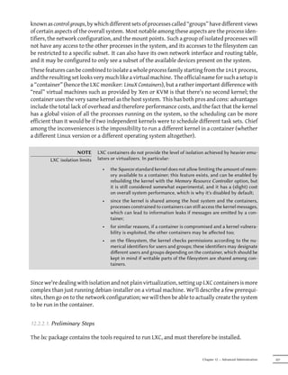 known as control groups, by which different sets of processes called “groups” have different views
of certain aspects of the overall system. Most notable among these aspects are the process iden-
tifiers, the network configuration, and the mount points. Such a group of isolated processes will
not have any access to the other processes in the system, and its accesses to the filesystem can
be restricted to a specific subset. It can also have its own network interface and routing table,
and it may be configured to only see a subset of the available devices present on the system.
These features can be combined to isolate a whole process family starting from the init process,
and the resulting set looks very much like a virtual machine. The official name for such a setup is
a “container” (hence the LXC moniker: LinuX Containers), but a rather important difference with
“real” virtual machines such as provided by Xen or KVM is that there's no second kernel; the
container uses the very same kernel as the host system. This has both pros and cons: advantages
include the total lack of overhead and therefore performance costs, and the fact that the kernel
has a global vision of all the processes running on the system, so the scheduling can be more
efficient than it would be if two independent kernels were to schedule different task sets. Chief
among the inconveniences is the impossibility to run a different kernel in a container (whether
a different Linux version or a different operating system altogether).

                     NOTE      LXC containers do not provide the level of isolation achieved by heavier emu-
        LXC isolation limits   lators or virtualizers. In particular:

                                 •   the Squeeze standard kernel does not allow limiting the amount of mem-
                                     ory available to a container; this feature exists, and can be enabled by
                                     rebuilding the kernel with the Memory Resource Controller option, but
                                     it is still considered somewhat experimental, and it has a (slight) cost
                                     on overall system performance, which is why it's disabled by default;
                                 •   since the kernel is shared among the host system and the containers,
                                     processes constrained to containers can still access the kernel messages,
                                     which can lead to information leaks if messages are emied by a con-
                                     tainer;
                                 •   for similar reasons, if a container is compromised and a kernel vulnera-
                                     bility is exploited, the other containers may be aﬀected too;
                                 •   on the filesystem, the kernel checks permissions according to the nu-
                                     merical identifiers for users and groups; these identifiers may designate
                                     diﬀerent users and groups depending on the container, which should be
                                     kept in mind if writable parts of the filesystem are shared among con-
                                     tainers.


Since we're dealing with isolation and not plain virtualization, setting up LXC containers is more
complex than just running debian-installer on a virtual machine. We'll describe a few prerequi-
sites, then go on to the network configuration; we will then be able to actually create the system
to be run in the container.


12.2.2.1. Preliminary Steps

The lxc package contains the tools required to run LXC, and must therefore be installed.


                                                                                  Chapter 12 — Advanced Administration   327
 