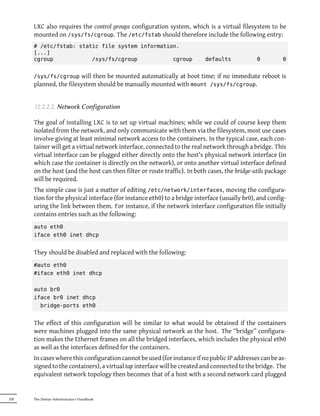 LXC also requires the control groups configuration system, which is a virtual filesystem to be
      mounted on /sys/fs/cgroup. The /etc/fstab should therefore include the following entry:
      # /etc/fstab: static file system information.
      [...]
      cgroup            /sys/fs/cgroup           cgroup                  defaults             0         0


      /sys/fs/cgroup    will then be mounted automatically at boot time; if no immediate reboot is
      planned, the filesystem should be manually mounted with mount /sys/fs/cgroup.


      12.2.2.2. Network Configuration

      The goal of installing LXC is to set up virtual machines; while we could of course keep them
      isolated from the network, and only communicate with them via the filesystem, most use cases
      involve giving at least minimal network access to the containers. In the typical case, each con-
      tainer will get a virtual network interface, connected to the real network through a bridge. This
      virtual interface can be plugged either directly onto the host's physical network interface (in
      which case the container is directly on the network), or onto another virtual interface defined
      on the host (and the host can then filter or route traffic). In both cases, the bridge-utils package
      will be required.
      The simple case is just a matter of editing /etc/network/interfaces, moving the configura-
      tion for the physical interface (for instance eth0) to a bridge interface (usually br0), and config-
      uring the link between them. For instance, if the network interface configuration file initially
      contains entries such as the following:
      auto eth0
      iface eth0 inet dhcp


      They should be disabled and replaced with the following:
      #auto eth0
      #iface eth0 inet dhcp

      auto br0
      iface br0 inet dhcp
        bridge-ports eth0


      The effect of this configuration will be similar to what would be obtained if the containers
      were machines plugged into the same physical network as the host. The “bridge” configura-
      tion makes the Ethernet frames on all the bridged interfaces, which includes the physical eth0
      as well as the interfaces defined for the containers.
      In cases where this configuration cannot be used (for instance if no public IP addresses can be as-
      signed to the containers), a virtual tap interface will be created and connected to the bridge. The
      equivalent network topology then becomes that of a host with a second network card plugged


328   The Debian Administrator's Handbook
 