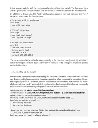 into a separate switch, with the containers also plugged into that switch. The host must then
act as a gateway for the containers if they are meant to communicate with the outside world.
In addition to bridge-utils, this “rich” configuration requires the vde2 package; the /etc/
network/interfaces file then becomes:

# Interface eth0 is unchanged
auto eth0
iface eth0 inet dhcp

# Virtual interface
auto tap0
iface tap0 inet manual
  vde2-switch -t tap0

# Bridge for containers
auto br0
iface br0 inet static
  bridge-ports tap0
  address 10.0.0.1
  netmask 255.255.255.0


The network can then be either be set up statically in the containers, or dynamically with DHCP
server running on the host. Such a DHCP server will need to be configured to answer queries
on the br0 interface.


12.2.2.3. Seing Up the System

Let us now set up the filesystem to be used by the container. Since this “virtual machine” will not
run directly on the hardware, some tweaks are required when compared to a standard filesys-
tem, especially as far as the kernel, devices and consoles are concerned. Fortunately, the lxc in-
cludes scripts that mostly automate this configuration. For instance, the following commands
(which require the debootstrap package) will install a Debian container:
root@scouzmir:~# mkdir /var/lib/lxc/testlxc/
root@scouzmir:~# /usr/lib/lxc/templates/lxc-debian -p /var/lib/lxc/testlxc/
debootstrap is /usr/sbin/debootstrap
Checking cache download in /var/cache/lxc/debian/rootfs-i386 ...
Downloading debian minimal ...
I: Retrieving Release
I: Retrieving Packages
[...]
 Removing any system startup links for /etc/init.d/hwclockfirst.sh ...
   /etc/rcS.d/S08hwclockfirst.sh
Root password is 'root', please change !



                                                                           Chapter 12 — Advanced Administration   329
 