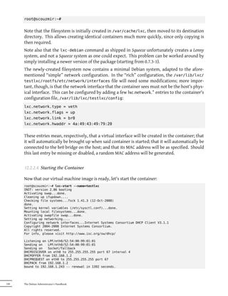 root@scouzmir:~#


      Note that the filesystem is initially created in /var/cache/lxc, then moved to its destination
      directory. This allows creating identical containers much more quickly, since only copying is
      then required.
      Note also that the lxc-debian command as shipped in Squeeze unfortunately creates a Lenny
      system, and not a Squeeze system as one could expect. This problem can be worked around by
      simply installing a newer version of the package (starting from 0.7.3-1).
      The newly-created filesystem now contains a minimal Debian system, adapted to the afore-
      mentioned “simple” network configuration. In the “rich” configuration, the /var/lib/lxc/
      testlxc/rootfs/etc/network/interfaces file will need some modifications; more impor-
      tant, though, is that the network interface that the container sees must not be the host's phys-
      ical interface. This can be configured by adding a few lxc.network.* entries to the container's
      configuration file, /var/lib/lxc/testlxc/config:
      lxc.network.type = veth
      lxc.network.flags = up
      lxc.network.link = br0
      lxc.network.hwaddr = 4a:49:43:49:79:20


      These entries mean, respectively, that a virtual interface will be created in the container; that
      it will automatically be brought up when said container is started; that it will automatically be
      connected to the br0 bridge on the host; and that its MAC address will be as specified. Should
      this last entry be missing or disabled, a random MAC address will be generated.


      12.2.2.4. Starting the Container

      Now that our virtual machine image is ready, let's start the container:
      root@scouzmir:~# lxc-start --name=testlxc
      INIT: version 2.86 booting
      Activating swap...done.
      Cleaning up ifupdown....
      Checking file systems...fsck 1.41.3 (12-Oct-2008)
      done.
      Setting kernel variables (/etc/sysctl.conf)...done.
      Mounting local filesystems...done.
      Activating swapfile swap...done.
      Setting up networking....
      Configuring network interfaces...Internet Systems Consortium DHCP Client V3.1.1
      Copyright 2004-2008 Internet Systems Consortium.
      All rights reserved.
      For info, please visit http://www.isc.org/sw/dhcp/

      Listening on LPF/eth0/52:54:00:99:01:01
      Sending on   LPF/eth0/52:54:00:99:01:01
      Sending on   Socket/fallback
      DHCPDISCOVER on eth0 to 255.255.255.255 port 67 interval 4
      DHCPOFFER from 192.168.1.2
      DHCPREQUEST on eth0 to 255.255.255.255 port 67
      DHCPACK from 192.168.1.2
      bound to 192.168.1.243 -- renewal in 1392 seconds.




330   The Debian Administrator's Handbook
 