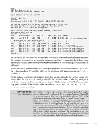 done.
INIT: Entering runlevel: 3
Starting OpenBSD Secure Shell server: sshd.

Debian GNU/Linux 5.0 scouzmir console

scouzmir login: root
Password:
Linux scouzmir 2.6.32-5-686 #1 SMP Tue Mar 8 21:36:00 UTC 2011 i686

The programs included with the Debian GNU/Linux system are free software;
the exact distribution terms for each program are described in the
individual files in /usr/share/doc/*/copyright.

Debian GNU/Linux comes with ABSOLUTELY NO WARRANTY,     to the extent
permitted by applicable law.
scouzmir:~# ps auxwf
USER       PID %CPU %MEM    VSZ   RSS TTY      STAT     START    TIME COMMAND
root         1 0.0 0.2     1984   680 ?        Ss       08:44    0:00 init [3]
root       197 0.0 0.1     2064   364 ?        Ss       08:44    0:00 dhclient3 -pf /var/run/dhclient.
     ¯ eth0.pid -lf /var/lib/dhcp3/dhclien
root       286 0.1 0.4     2496 1256 console Ss         08:44    0:00   /bin/login --
root       291 0.7 0.5     2768 1504 console S          08:46    0:00    _ -bash
root       296 0.0 0.3     2300   876 console R+        08:46    0:00        _ ps auxwf
root       287 0.0 0.2     1652   560 tty1     Ss+      08:44    0:00   /sbin/getty 38400     tty1    linux
root       288 0.0 0.2     1652   560 tty2     Ss+      08:44    0:00   /sbin/getty 38400     tty2    linux
root       289 0.0 0.2     1652   556 tty3     Ss+      08:44    0:00   /sbin/getty 38400     tty3    linux
root       290 0.0 0.2     1652   560 tty4     Ss+      08:44    0:00   /sbin/getty 38400     tty4    linux
scouzmir:~#


We are now in the container; our access to the processes is restricted to only those started from
the container itself, and our access to the filesystem is similarly restricted to the dedicated sub-
set of the full filesystem (/var/lib/lxc/testlxc/rootfs), in which root's password is initially
set to root.
Should we want to run the container as a background process, we would invoke lxc-start with
the --daemon option. We can then interrupt the container with a command such as lxc-kill
--name=testlxc.
The lxc package contains an initialization script that can automatically start one or several con-
tainers when the host boots; its configuration file, /etc/default/lxc, is relatively straightfor-
ward; note that the container configuration files need to be stored in /etc/lxc/; many users
may prefer symbolic links, such as can be created with ln -s /var/lib/lxc/testlxc/config
/etc/lxc/testlxc.config.

       GOING FURTHER          Since LXC is a very lightweight isolation system, it can be particularly adapted
        Mass virtualization   to massive hosting of virtual servers. The network configuration will probably
                              be a bit more advanced than what we described above, but the “rich” config-
                              uration using tap and veth interfaces should be enough in many cases.
                              It may also make sense to share part of the filesystem, such as the /usr and
                              /lib subtrees, so as to avoid duplicating the soware that may need to be
                              common to several containers. This will usually be achieved with lxc.mount.
                              entry entries in the containers configuration file. An interesting side-eﬀect
                              is that the processes will then use less physical memory, since the kernel is
                              able to detect that the programs are shared. The marginal cost of one extra
                              container can then be reduced to the disk space dedicated to its specific data,
                              and a few extra processes that the kernel must schedule and manage.



                                                                                  Chapter 12 — Advanced Administration   331
 