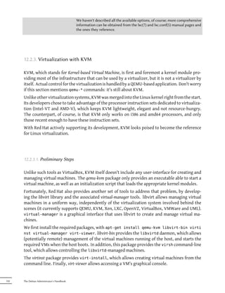 We haven't described all the available options, of course; more comprehensive
                                            information can be obtained from the lxc(7) and lxc.conf(5) manual pages and
                                            the ones they reference.




      12.2.3. Virtualization with KVM

      KVM, which stands for Kernel-based Virtual Machine, is first and foremost a kernel module pro-
      viding most of the infrastructure that can be used by a virtualizer, but it is not a virtualizer by
      itself. Actual control for the virtualization is handled by a QEMU-based application. Don't worry
      if this section mentions qemu-* commands: it's still about KVM.
      Unlike other virtualization systems, KVM was merged into the Linux kernel right from the start.
      Its developers chose to take advantage of the processor instruction sets dedicated to virtualiza-
      tion (Intel-VT and AMD-V), which keeps KVM lightweight, elegant and not resource-hungry.
      The counterpart, of course, is that KVM only works on i386 and amd64 processors, and only
      those recent enough to have these instruction sets.
      With Red Hat actively supporting its development, KVM looks poised to become the reference
      for Linux virtualization.




      12.2.3.1. Preliminary Steps

      Unlike such tools as VirtualBox, KVM itself doesn't include any user-interface for creating and
      managing virtual machines. The qemu-kvm package only provides an executable able to start a
      virtual machine, as well as an initialization script that loads the appropriate kernel modules.
      Fortunately, Red Hat also provides another set of tools to address that problem, by develop-
      ing the libvirt library and the associated virtual-manager tools. libvirt allows managing virtual
      machines in a uniform way, independently of the virtualization system involved behind the
      scenes (it currently supports QEMU, KVM, Xen, LXC, OpenVZ, VirtualBox, VMWare and UML).
      virtual-manager is a graphical interface that uses libvirt to create and manage virtual ma-
      chines.
      We first install the required packages, with apt-get install qemu-kvm libvirt-bin virti
      nst virtual-manager virt-viewer. libvirt-bin provides the libvirtd daemon, which allows
      (potentially remote) management of the virtual machines running of the host, and starts the
      required VMs when the host boots. In addition, this package provides the virsh command-line
      tool, which allows controlling the libvirtd-managed machines.
      The virtinst package provides virt-install, which allows creating virtual machines from the
      command line. Finally, virt-viewer allows accessing a VM's graphical console.


332   The Debian Administrator's Handbook
 