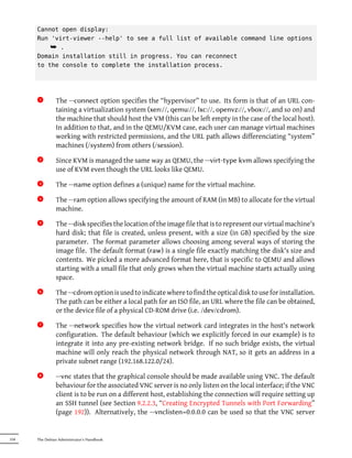 Cannot open display:
      Run 'virt-viewer --help' to see a full list of available command line options
          ¯ .
      Domain installation still in progress. You can reconnect
      to the console to complete the installation process.




       1x      The --connect option specifies the “hypervisor” to use. Its form is that of an URL con-
               taining a virtualization system (xen://, qemu://, lxc://, openvz://, vbox://, and so on) and
               the machine that should host the VM (this can be left empty in the case of the local host).
               In addition to that, and in the QEMU/KVM case, each user can manage virtual machines
               working with restricted permissions, and the URL path allows differenciating “system”
               machines (/system) from others (/session).
       2x      Since KVM is managed the same way as QEMU, the --virt-type kvm allows specifying the
               use of KVM even though the URL looks like QEMU.
       3x      The --name option defines a (unique) name for the virtual machine.
       4x      The --ram option allows specifying the amount of RAM (in MB) to allocate for the virtual
               machine.
       5x      The --disk specifies the location of the image file that is to represent our virtual machine's
               hard disk; that file is created, unless present, with a size (in GB) specified by the size
               parameter. The format parameter allows choosing among several ways of storing the
               image file. The default format (raw) is a single file exactly matching the disk's size and
               contents. We picked a more advanced format here, that is specific to QEMU and allows
               starting with a small file that only grows when the virtual machine starts actually using
               space.
       6x      The --cdrom option is used to indicate where to find the optical disk to use for installation.
               The path can be either a local path for an ISO file, an URL where the file can be obtained,
               or the device file of a physical CD-ROM drive (i.e. /dev/cdrom).
       7x      The --network specifies how the virtual network card integrates in the host's network
               configuration. The default behaviour (which we explicitly forced in our example) is to
               integrate it into any pre-existing network bridge. If no such bridge exists, the virtual
               machine will only reach the physical network through NAT, so it gets an address in a
               private subnet range (192.168.122.0/24).
       8x      --vnc states that the graphical console should be made available using VNC. The default
               behaviour for the associated VNC server is no only listen on the local interface; if the VNC
               client is to be run on a different host, establishing the connection will require setting up
               an SSH tunnel (see Section 9.2.2.3, “Creating Encrypted Tunnels with Port Forwarding”
               (page 192)). Alternatively, the --vnclisten=0.0.0.0 can be used so that the VNC server


334   The Debian Administrator's Handbook
 