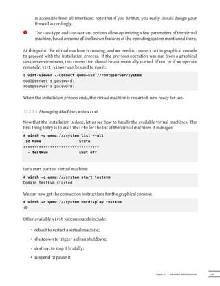 is accessible from all interfaces; note that if you do that, you really should design your
       firewall accordingly.
9x     The --os-type and --os-variant options allow optimizing a few parameters of the virtual
       machine, based on some of the known features of the operating system mentioned there.

At this point, the virtual machine is running, and we need to connect to the graphical console
to proceed with the installation process. If the previous operation was run from a graphical
desktop environment, this connection should be automatically started. If not, or if we operate
remotely, virt-viewer can be used to run it:
$ virt-viewer --connect qemu+ssh://root@server/system
root@server's password:
root@server's password:


When the installation process ends, the virtual machine is restarted, now ready for use.


12.2.3.4. Managing Machines with virsh

Now that the installation is done, let us see how to handle the available virtual machines. The
first thing to try is to ask libvirtd for the list of the virtual machines it manages:
# virsh -c qemu:///system list --all
 Id Name                 State
----------------------------------
  - testkvm              shut off



Let's start our test virtual machine:
# virsh -c qemu:///system start testkvm
Domain testkvm started


We can now get the connection instructions for the graphical console:
# virsh -c qemu:///system vncdisplay testkvm
:0


Other available virsh subcommands include:

     • reboot to restart a virtual machine;

     • shutdown to trigger a clean shutdown;

     • destroy, to stop it brutally;

     • suspend to pause it;


                                                                         Chapter 12 — Advanced Administration   335
 