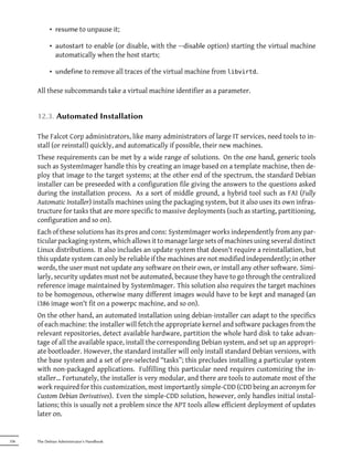 • resume to unpause it;

            • autostart to enable (or disable, with the --disable option) starting the virtual machine
              automatically when the host starts;

            • undefine to remove all traces of the virtual machine from libvirtd.

      All these subcommands take a virtual machine identifier as a parameter.


      12.3. Automated Installation

      The Falcot Corp administrators, like many administrators of large IT services, need tools to in-
      stall (or reinstall) quickly, and automatically if possible, their new machines.
      These requirements can be met by a wide range of solutions. On the one hand, generic tools
      such as SystemImager handle this by creating an image based on a template machine, then de-
      ploy that image to the target systems; at the other end of the spectrum, the standard Debian
      installer can be preseeded with a configuration file giving the answers to the questions asked
      during the installation process. As a sort of middle ground, a hybrid tool such as FAI (Fully
      Automatic Installer) installs machines using the packaging system, but it also uses its own infras-
      tructure for tasks that are more specific to massive deployments (such as starting, partitioning,
      configuration and so on).
      Each of these solutions has its pros and cons: SystemImager works independently from any par-
      ticular packaging system, which allows it to manage large sets of machines using several distinct
      Linux distributions. It also includes an update system that doesn't require a reinstallation, but
      this update system can only be reliable if the machines are not modified independently; in other
      words, the user must not update any software on their own, or install any other software. Simi-
      larly, security updates must not be automated, because they have to go through the centralized
      reference image maintained by SystemImager. This solution also requires the target machines
      to be homogenous, otherwise many different images would have to be kept and managed (an
      i386 image won't fit on a powerpc machine, and so on).
      On the other hand, an automated installation using debian-installer can adapt to the specifics
      of each machine: the installer will fetch the appropriate kernel and software packages from the
      relevant repositories, detect available hardware, partition the whole hard disk to take advan-
      tage of all the available space, install the corresponding Debian system, and set up an appropri-
      ate bootloader. However, the standard installer will only install standard Debian versions, with
      the base system and a set of pre-selected “tasks”; this precludes installing a particular system
      with non-packaged applications. Fulfilling this particular need requires customizing the in-
      staller… Fortunately, the installer is very modular, and there are tools to automate most of the
      work required for this customization, most importantly simple-CDD (CDD being an acronym for
      Custom Debian Derivatives). Even the simple-CDD solution, however, only handles initial instal-
      lations; this is usually not a problem since the APT tools allow efficient deployment of updates
      later on.


336   The Debian Administrator's Handbook
 