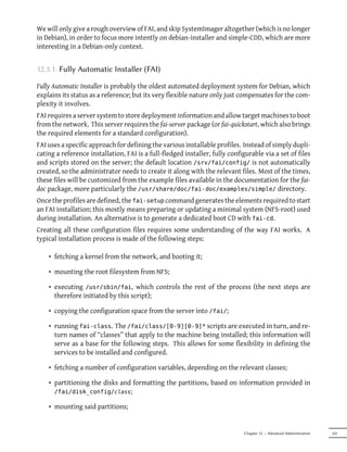 We will only give a rough overview of FAI, and skip SystemImager altogether (which is no longer
in Debian), in order to focus more intently on debian-installer and simple-CDD, which are more
interesting in a Debian-only context.


12.3.1. Fully Automatic Installer (FAI)

Fully Automatic Installer is probably the oldest automated deployment system for Debian, which
explains its status as a reference; but its very flexible nature only just compensates for the com-
plexity it involves.
FAI requires a server system to store deployment information and allow target machines to boot
from the network. This server requires the fai-server package (or fai-quickstart, which also brings
the required elements for a standard configuration).
FAI uses a specific approach for defining the various installable profiles. Instead of simply dupli-
cating a reference installation, FAI is a full-fledged installer, fully configurable via a set of files
and scripts stored on the server; the default location /srv/fai/config/ is not automatically
created, so the administrator needs to create it along with the relevant files. Most of the times,
these files will be customized from the example files available in the documentation for the fai-
doc package, more particularly the /usr/share/doc/fai-doc/examples/simple/ directory.
Once the profiles are defined, the fai-setup command generates the elements required to start
an FAI installation; this mostly means preparing or updating a minimal system (NFS-root) used
during installation. An alternative is to generate a dedicated boot CD with fai-cd.
Creating all these configuration files requires some understanding of the way FAI works. A
typical installation process is made of the following steps:

    • fetching a kernel from the network, and booting it;

    • mounting the root filesystem from NFS;

    • executing /usr/sbin/fai, which controls the rest of the process (the next steps are
      therefore initiated by this script);

    • copying the configuration space from the server into /fai/;

    • running fai-class. The /fai/class/[0-9][0-9]* scripts are executed in turn, and re-
      turn names of “classes” that apply to the machine being installed; this information will
      serve as a base for the following steps. This allows for some flexibility in defining the
      services to be installed and configured.

    • fetching a number of configuration variables, depending on the relevant classes;

    • partitioning the disks and formatting the partitions, based on information provided in
      /fai/disk_config/class;

    • mounting said partitions;


                                                                              Chapter 12 — Advanced Administration   337
 