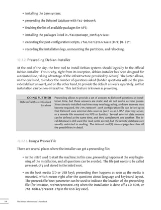 • installing the base system;

            • preseeding the Debconf database with fai-debconf;

            • fetching the list of available packages for APT;

            • installing the packages listed in /fai/package_config/class;

            • executing the post-configuration scripts, /fai/scripts/class/[0-9][0-9]*;

            • recording the installation logs, unmounting the partitions, and rebooting.


      12.3.2. Preseeding Debian-Installer

      At the end of the day, the best tool to install Debian systems should logically be the official
      Debian installer. This is why, right from its inception, debian-installer has been designed for
      automated use, taking advantage of the infrastructure provided by debconf. The latter allows,
      on the one hand, to reduce the number of questions asked (hidden questions will use the pro-
      vided default answer), and on the other hand, to provide the default answers separately, so that
      installation can be non-interactive. This last feature is known as preseeding.

              GOING FURTHER                 Preseeding allows to provide a set of answers to Debconf questions at instal-
         Debconf with a centralized         lation time, but these answers are static and do not evolve as time passes.
                          database          Since already-installed machines may need upgrading, and new answers may
                                            become required, the /etc/debconf.conf configuration file can be set up so
                                            that Debconf uses external data sources (such as an LDAP directory server,
                                            or a remote file mounted via NFS or Samba). Several external data sources
                                            can be defined at the same time, and they complement one another. The lo-
                                            cal database is still used (for read-write access), but the remote databases are
                                            usually restricted to reading. The debconf.conf(5) manual page describes all
                                            the possibilities in detail.



      12.3.2.1. Using a Preseed File

      There are several places where the installer can get a preseeding file:

            • in the initrd used to start the machine; in this case, preseeding happens at the very begin-
              ning of the installation, and all questions can be avoided. The file just needs to be called
              preseed.cfg and stored in the initrd root.

            • on the boot media (CD or USB key); preseeding then happens as soon as the media is
              mounted, which means right after the questions about language and keyboard layout.
              The preseed/file boot parameter can be used to indicate the location of the preseeding
              file (for instance, /cdrom/preseed.cfg when the installation is done off a CD-ROM, or
              /hd-media/preseed.cfg in the USB-key case).



338   The Debian Administrator's Handbook
 