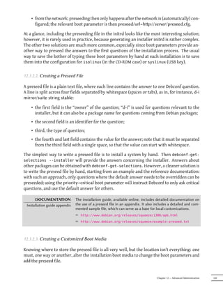 • from the network; preseeding then only happens after the network is (automatically) con-
      figured; the relevant boot parameter is then preseed/url=hp://server/preseed.cfg.

At a glance, including the preseeding file in the initrd looks like the most interesting solution;
however, it is rarely used in practice, because generating an installer initrd is rather complex.
The other two solutions are much more common, especially since boot parameters provide an-
other way to preseed the answers to the first questions of the installation process. The usual
way to save the bother of typing these boot parameters by hand at each installation is to save
them into the configuration for isolinux (in the CD-ROM case) or syslinux (USB key).


12.3.2.2. Creating a Preseed File

A preseed file is a plain text file, where each line contains the answer to one Debconf question.
A line is split across four fields separated by whitespace (spaces or tabs), as in, for instance, d-i
mirror/suite string stable:

    • the first field is the “owner” of the question; “d-i” is used for questions relevant to the
      installer, but it can also be a package name for questions coming from Debian packages;
    • the second field is an identifier for the question;
    • third, the type of question;
    • the fourth and last field contains the value for the answer; note that it must be separated
      from the third field with a single space, so that the value can start with whitespace.

The simplest way to write a preseed file is to install a system by hand. Then debconf-get-
selections --installer will provide the answers concerning the installer. Answers about
other packages can be obtained with debconf-get-selections. However, a cleaner solution is
to write the preseed file by hand, starting from an example and the reference documentation:
with such an approach, only questions where the default answer needs to be overridden can be
preseeded; using the priority=critical boot parameter will instruct Debconf to only ask critical
questions, and use the default answer for others.

      DOCUMENTATION            The installation guide, available online, includes detailed documentation on
 Installation guide appendix   the use of a preseed file in an appendix. It also includes a detailed and com-
                               mented sample file, which can serve as a base for local customizations.
                               ² http://www.debian.org/releases/squeeze/i386/apb.html
                               ² http://www.debian.org/releases/squeeze/example-preseed.txt



12.3.2.3. Creating a Customized Boot Media

Knowing where to store the preseed file is all very well, but the location isn't everything: one
must, one way or another, alter the installation boot media to change the boot parameters and
add the preseed file.


                                                                                  Chapter 12 — Advanced Administration   339
 