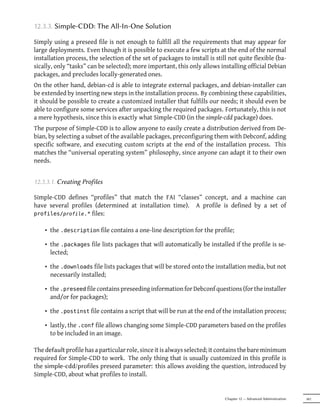 12.3.3. Simple-CDD: The All-In-One Solution

Simply using a preseed file is not enough to fulfill all the requirements that may appear for
large deployments. Even though it is possible to execute a few scripts at the end of the normal
installation process, the selection of the set of packages to install is still not quite flexible (ba-
sically, only “tasks” can be selected); more important, this only allows installing official Debian
packages, and precludes locally-generated ones.
On the other hand, debian-cd is able to integrate external packages, and debian-installer can
be extended by inserting new steps in the installation process. By combining these capabilities,
it should be possible to create a customized installer that fulfills our needs; it should even be
able to configure some services after unpacking the required packages. Fortunately, this is not
a mere hypothesis, since this is exactly what Simple-CDD (in the simple-cdd package) does.
The purpose of Simple-CDD is to allow anyone to easily create a distribution derived from De-
bian, by selecting a subset of the available packages, preconfiguring them with Debconf, adding
specific software, and executing custom scripts at the end of the installation process. This
matches the “universal operating system” philosophy, since anyone can adapt it to their own
needs.


12.3.3.1. Creating Profiles

Simple-CDD defines “profiles” that match the FAI “classes” concept, and a machine can
have several profiles (determined at installation time). A profile is defined by a set of
profiles/profile.* files:


    • the .description file contains a one-line description for the profile;

    • the .packages file lists packages that will automatically be installed if the profile is se-
      lected;

    • the .downloads file lists packages that will be stored onto the installation media, but not
      necessarily installed;

    • the .preseed file contains preseeding information for Debconf questions (for the installer
      and/or for packages);

    • the .postinst file contains a script that will be run at the end of the installation process;

    • lastly, the .conf file allows changing some Simple-CDD parameters based on the profiles
      to be included in an image.

The default profile has a particular role, since it is always selected; it contains the bare minimum
required for Simple-CDD to work. The only thing that is usually customized in this profile is
the simple-cdd/profiles preseed parameter: this allows avoiding the question, introduced by
Simple-CDD, about what profiles to install.


                                                                             Chapter 12 — Advanced Administration   341
 