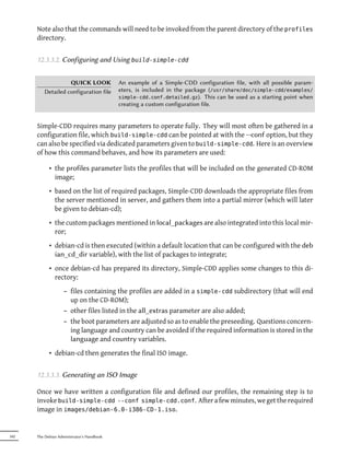 Note also that the commands will need to be invoked from the parent directory of the profiles
      directory.


      12.3.3.2. Configuring and Using build-simple-cdd


                   QUICK LOOK               An example of a Simple-CDD configuration file, with all possible param-
         Detailed configuration file        eters, is included in the package (/usr/share/doc/simple-cdd/examples/
                                            simple-cdd.conf.detailed.gz). This can be used as a starting point when
                                            creating a custom configuration file.


      Simple-CDD requires many parameters to operate fully. They will most often be gathered in a
      configuration file, which build-simple-cdd can be pointed at with the --conf option, but they
      can also be specified via dedicated parameters given to build-simple-cdd. Here is an overview
      of how this command behaves, and how its parameters are used:

            • the profiles parameter lists the profiles that will be included on the generated CD-ROM
              image;
            • based on the list of required packages, Simple-CDD downloads the appropriate files from
              the server mentioned in server, and gathers them into a partial mirror (which will later
              be given to debian-cd);
            • the custom packages mentioned in local_packages are also integrated into this local mir-
              ror;
            • debian-cd is then executed (within a default location that can be configured with the deb
              ian_cd_dir variable), with the list of packages to integrate;
            • once debian-cd has prepared its directory, Simple-CDD applies some changes to this di-
              rectory:
                    – files containing the profiles are added in a simple-cdd subdirectory (that will end
                      up on the CD-ROM);
                    – other files listed in the all_extras parameter are also added;
                    – the boot parameters are adjusted so as to enable the preseeding. Questions concern-
                      ing language and country can be avoided if the required information is stored in the
                      language and country variables.
            • debian-cd then generates the final ISO image.


      12.3.3.3. Generating an ISO Image

      Once we have written a configuration file and defined our profiles, the remaining step is to
      invoke build-simple-cdd --conf simple-cdd.conf. After a few minutes, we get the required
      image in images/debian-6.0-i386-CD-1.iso.


342   The Debian Administrator's Handbook
 