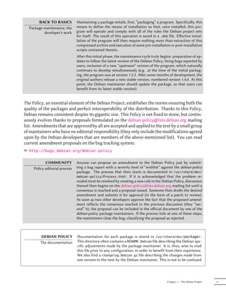 BACK TO BASICS           Maintaining a package entails, first, “packaging” a program. Specifically, this
  Package maintenance, the      means to define the means of installation so that, once installed, this pro-
          developer's work      gram will operate and comply with all of the rules the Debian project sets
                                for itself. The result of this operation is saved in a .deb file. Eﬀective instal-
                                lation of the program will then require nothing more than extraction of this
                                compressed archive and execution of some pre-installation or post-installation
                                scripts contained therein.
                                Aer this initial phase, the maintenance cycle truly begins: preparation of up-
                                dates to follow the latest version of the Debian Policy, fixing bugs reported by
                                users, inclusion of a new “upstream” version of the program, which naturally
                                continues to develop simultaneously (e.g. at the time of the initial packag-
                                ing, the program was at version 1.2.3. Aer some months of development, the
                                original authors release a new stable version, numbered version 1.4.0. At this
                                point, the Debian maintainer should update the package, so that users can
                                benefit from its latest stable version).


The Policy, an essential element of the Debian Project, establishes the norms ensuring both the
quality of the packages and perfect interoperability of the distribution. Thanks to this Policy,
Debian remains consistent despite its gigantic size. This Policy is not fixed in stone, but contin-
uously evolves thanks to proposals formulated on the debian-policy@lists.debian.org mailing
list. Amendments that are approved by all are accepted and applied to the text by a small group
of maintainers who have no editorial responsibility (they only include the modifications agreed
upon by the Debian developers that are members of the above-mentioned list). You can read
current amendment proposals on the bug tracking system:
² http://bugs.debian.org/debian-policy

            COMMUNITY           Anyone can propose an amendment to the Debian Policy just by submit-
     Policy editorial process   ting a bug report with a severity level of “wishlist” against the debian-policy
                                package. The process that then starts is documented in /usr/share/doc/
                                debian-policy/Process.html: If it is acknowledged that the problem re-
                                vealed must be resolved by creating a new rule in the Debian Policy, discussion
                                thereof then begins on the debian-policy@lists.debian.org mailing list until a
                                consensus is reached and a proposal issued. Someone then dras the desired
                                amendment and submits it for approval (in the form of a patch to review).
                                As soon as two other developers approve the fact that the proposed amend-
                                ment reflects the consensus reached in the previous discussion (they “sec-
                                ond” it), the proposal can be included in the oﬀicial document by one of the
                                debian-policy package maintainers. If the process fails at one of these steps,
                                the maintainers close the bug, classifying the proposal as rejected.



         DEBIAN POLICY          Documentation for each package is stored in /usr/share/doc/package/.
         The documentation      This directory oen contains a README.Debian file describing the Debian spe-
                                cific adjustments made by the package maintainer. It is, thus, wise to read
                                this file prior to any configuration, in order to benefit from their experience.
                                We also find a changelog.Debian.gz file describing the changes made from
                                one version to the next by the Debian maintainer. This is not to be confused




                                                                                           Chapter 1 — The Debian Project   11
 