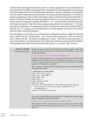 a feature that each plugin must provide, and it is usually a good idea to review and tweak the
      results by hand. It would be interesting to have comprehensive documentation for each plugin,
      but unfortunately there's no such official documentation. However, all plugins are scripts and
      most are rather simple and well-commented. Browsing /etc/munin/plugins/ is therefore a
      good way of getting an idea of what each plugin is about and determining which should be re-
      moved. Similarly, enabling an interesting plugin found in /usr/share/munin/plugins/ is a
      simple matter of setting up a symbolic link with ln -sf /usr/share/munin/plugins/plugin
      /etc/munin/plugins/. Note that when a plugin name ends with an underscore “_”, the plu-
      gin requires a parameter. This parameter must be stored in the name of the symbolic link; for
      instance, the “if_” plugin must be enabled with a if_eth0 symbolic link, and it will monitor
      network traffic on the eth0 interface.
      Once all plugins are correctly set up, the daemon configuration must be updated to describe
      access control for the collected data. This involves allow directives in the /etc/munin/
      munin-node.conf file. The default configuration is allow ˆ127.0.0.1$, and only allows ac-
      cess to the local host. An administrator will usually add a similar line containing the IP address
      of the grapher host, then restart the daemon with invoke-rc.d munin-node restart.

                GOING FURTHER               Despite the lack of oﬀicial documentation for standard plugins, Munin does
               Creating local plugins       include detailed documentation on how plugins should behave, and how to
                                            develop new plugins.
                                            ² http://munin-monitoring.org/wiki/Documentation
                                            A plugin is best tested when run in the same conditions as it would be when
                                            triggered by munin-node; this can be simulated by running munin-run plugin
                                            as root. A potential second parameter given to this command (such as config)
                                            is passed to the plugin as a parameter.
                                            When a plugin is invoked with the config parameter, it must describe itself by
                                            returning a set of fields:
                                            $ sudo munin-run load config
                                            graph_title Load average
                                            graph_args --base 1000 -l 0
                                            graph_vlabel load
                                            graph_scale no
                                            graph_category system
                                            load.label load
                                            graph_info The load average of the machine describes how many
                                                ¯ processes are in the run-queue (scheduled to run "
                                                ¯ immediately").
                                            load.info 5 minute load average



                                            The various available fields are described by the “configuration protocol” spec-
                                            ification available on the Munin website.
                                            ² http://munin-monitoring.org/wiki/protocol-config
                                            When invoked without a parameter, the plugin simply returns the last mea-
                                            sured values; for instance, executing sudo munin-run load could return load.
                                            value 0.12.



344   The Debian Administrator's Handbook
 