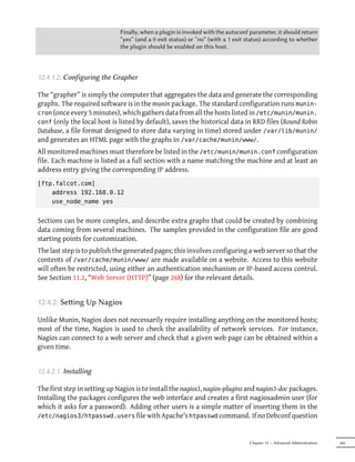 Finally, when a plugin is invoked with the autoconf parameter, it should return
                              “yes” (and a 0 exit status) or “no” (with a 1 exit status) according to whether
                              the plugin should be enabled on this host.



12.4.1.2. Configuring the Grapher

The “grapher” is simply the computer that aggregates the data and generate the corresponding
graphs. The required software is in the munin package. The standard configuration runs munin-
cron (once every 5 minutes), which gathers data from all the hosts listed in /etc/munin/munin.
conf (only the local host is listed by default), saves the historical data in RRD files (Round Robin
Database, a file format designed to store data varying in time) stored under /var/lib/munin/
and generates an HTML page with the graphs in /var/cache/munin/www/.
All monitored machines must therefore be listed in the /etc/munin/munin.conf configuration
file. Each machine is listed as a full section with a name matching the machine and at least an
address entry giving the corresponding IP address.
[ftp.falcot.com]
    address 192.168.0.12
    use_node_name yes


Sections can be more complex, and describe extra graphs that could be created by combining
data coming from several machines. The samples provided in the configuration file are good
starting points for customization.
The last step is to publish the generated pages; this involves configuring a web server so that the
contents of /var/cache/munin/www/ are made available on a website. Access to this website
will often be restricted, using either an authentication mechanism or IP-based access control.
See Section 11.2, “Web Server (HTTP)” (page 268) for the relevant details.


12.4.2. Seing Up Nagios

Unlike Munin, Nagios does not necessarily require installing anything on the monitored hosts;
most of the time, Nagios is used to check the availability of network services. For instance,
Nagios can connect to a web server and check that a given web page can be obtained within a
given time.


12.4.2.1. Installing

The first step in setting up Nagios is to install the nagios3, nagios-plugins and nagios3-doc packages.
Installing the packages configures the web interface and creates a first nagiosadmin user (for
which it asks for a password). Adding other users is a simple matter of inserting them in the
/etc/nagios3/htpasswd.users file with Apache's htpasswd command. If no Debconf question



                                                                                 Chapter 12 — Advanced Administration   345
 